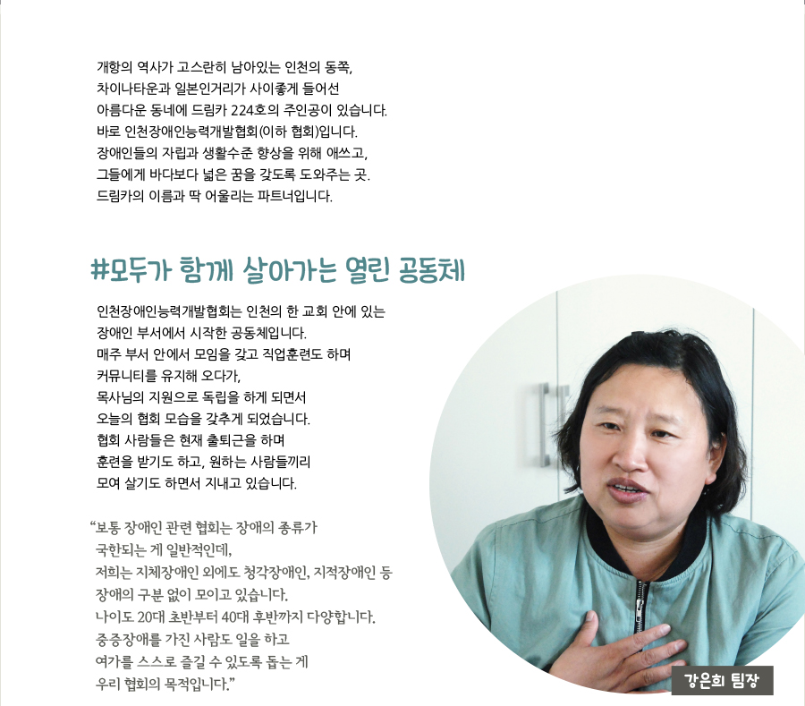 개항의 역사가 고스란히 남아있는 인천의 동쪽, 차이나타운과 일본인거리가 사이좋게 들어선 아름다운 동네에 드림카 224호의 주인공이 있습니다. 바로 인천장애인능력개발협회(이하 협회)입니다. 장애인들의 자립과 생활수준 향상을 위해 애쓰고, 그들에게 바다보다 넓은 꿈을 갖도록 도와주는 곳. 드림카의 이름과 딱 어울리는 파트너입니다. #모두가 함께 살아가는 열린 공동체, 인천장애인능력개발협회는 인천의 한 교회 안에 있는 장애인 부서에서 시작한 공동체입니다. 매주 부서 안에서 모임을 갖고 직업훈련도 하며 커뮤니티를 유지해 오다가, 목사님의 지원으로 독립을 하게 되면서 오늘의 협회 모습을 갖추게 되었습니다. 협회 사람들은 현재 출퇴근을 하며 훈련을 받기도 하고, 원하는 사람들끼리 모여 살기도 하면서 지내고 있습니다. “‌보통 장애인 관련 협회는 장애의 종류가 국한되는 게 일반적인데, 저희는 지체장애인 외에도 청각장애인, 지적장애인 등 장애의 구분 없이 모이고 있습니다. 나이도 20대 초반부터 40대 후반까지 다양합니다. 중증장애를 가진 사람도 일을 하고 여가를 스스로 즐길 수 있도록 돕는 게 우리 협회의 목적입니다.”