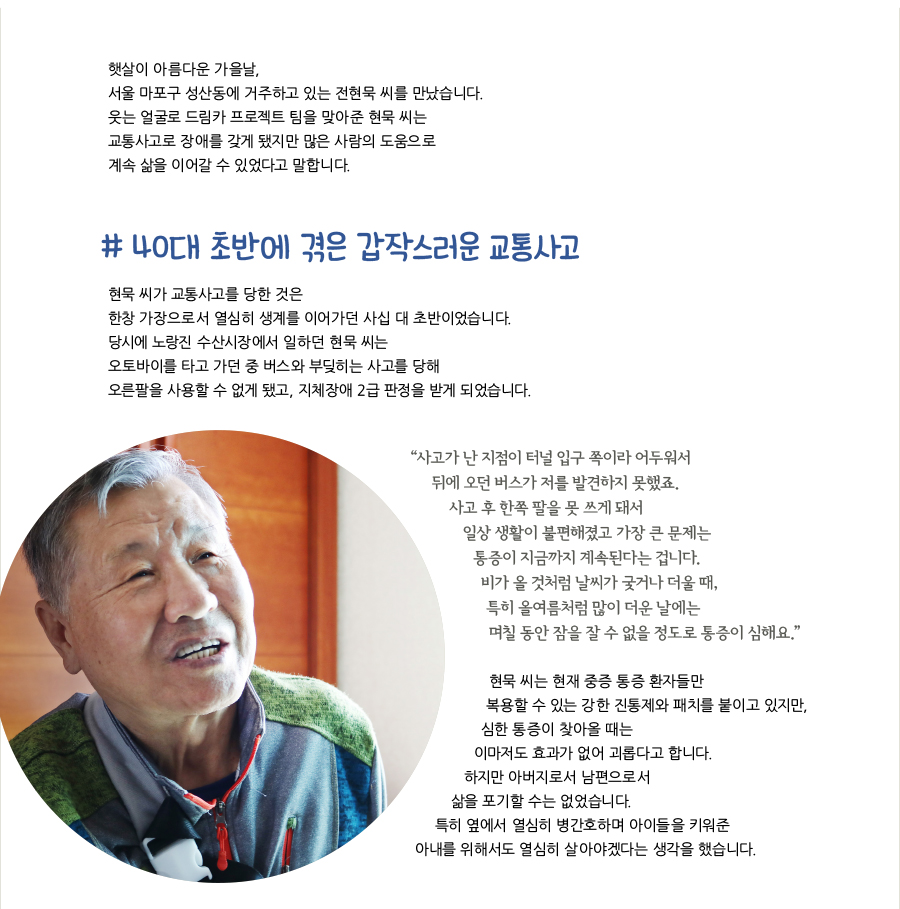 햇살이 아름다운 가을날, 서울 마포구 성산동에 거주하고 있는 전현묵 씨를 만났습니다. 웃는 얼굴로 드림카 프로젝트 팀을 맞아준 현묵 씨는 교통사고로 장애를 갖게 됐지만 많은 사람의 도움으로 계속 삶을 이어갈 수 있었다고 말합니다., # 40대 초반에 겪은 갑작스러운 교통사고, 현묵 씨가 교통사고를 당한 것은 한창 가장으로서 열심히 생계를 이어가던 사십 대 초반이었습니다. 당시에 노랑진 수산시장에서 일하던 현묵 씨는 오토바이를 타고 가던 중 버스와 부딪히는 사고를 당해 오른팔을 사용할 수 없게 됐고, 지체장애 2급 판정을 받게 되었습니다. “?사고가 난 지점이 터널 입구 쪽이라 어두워서 뒤에 오던 버스가 저를 발견하지 못했죠. 사고 후 한쪽 팔을 못 쓰게 돼서 일상 생활이 불편해졌고 가장 큰 문제는 통증이 지금까지 계속된다는 겁니다. 비가 올 것처럼 날씨가 궂거나 더울 때, 특히 올여름처럼 많이 더운 날에는 며칠 동안 잠을 잘 수 없을 정도로 통증이 심해요.” 현묵 씨는 현재 중증 통증 환자들만 복용할 수 있는 강한 진통제와 패치를 붙이고 있지만, 심한 통증이 찾아올 때는 이마저도 효과가 없어 괴롭다고 합니다. 하지만 아버지로서 남편으로서 삶을 포기할 수는 없었습니다. 특히 옆에서 열심히 병간호하며 아이들을 키워준 아내를 위해서도 열심히 살아야겠다는 생각을 했습니다.