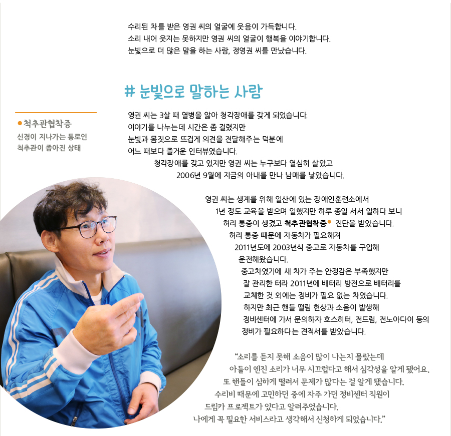 수리된 차를 받은 영권 씨의 얼굴에 웃음이 가득합니다. 소리 내어 웃지는 못하지만 영권 씨의 얼굴이 행복을 이야기합니다. 눈빛으로 더 많은 말을 하는 사람, 정영권 씨를 만났습니다. # 눈빛으로 말하는 사람, 영권 씨는 3살 때 열병을 앓아 청각장애를 갖게 되었습니다. 이야기를 나누는데 시간은 좀 걸렸지만 눈빛과 몸짓으로 뜨겁게 의견을 전달해주는 덕분에 어느 때보다 즐거운 인터뷰였습니다. 청각장애를 갖고 있지만 영권 씨는 누구보다 열심히 살았고 2006년 9월에 지금의 아내를 만나 남매를 낳았습니다. 영권 씨는 생계를 위해 일산에 있는 장애인훈련소에서 1년 정도 교육을 받으며 일했지만 하루 종일 서서 일하다 보니 허리 통증이 생겼고 척추관협착증 진단을 받았습니다. 척추관협착증, 신경이 지나가는 통로인 척추관이 좁아진 상태, 허리 통증 때문에 자동차가 필요해져 2011년도에 2003년식 중고로 자동차를 구입해 운전해왔습니다. 중고차였기에 새 차가 주는 안정감은 부족했지만 잘 관리한 터라 2011년에 배터리 방전으로 배터리를 교체한 것 외에는 정비가 필요 없는 차였습니다. 하지만 최근 핸들 떨림 현상과 소음이 발생해 정비센터에 가서 문의하자 호스히터, 전드럼, 전노아다이 등의 정비가 필요하다는 견적서를 받았습니다. “‌소리를 듣지 못해 소음이 많이 나는지 몰랐는데 아들이 엔진 소리가 너무 시끄럽다고 해서 심각성을 알게 됐어요. 또 핸들이 심하게 떨려서 문제가 많다는 걸 알게 됐습니다. 수리비 때문에 고민하던 중에 자주 가던 정비센터 직원이 드림카 프로젝트가 있다고 알려주었습니다. 나에게 꼭 필요한 서비스라고 생각해서 신청하게 되었습니다.”