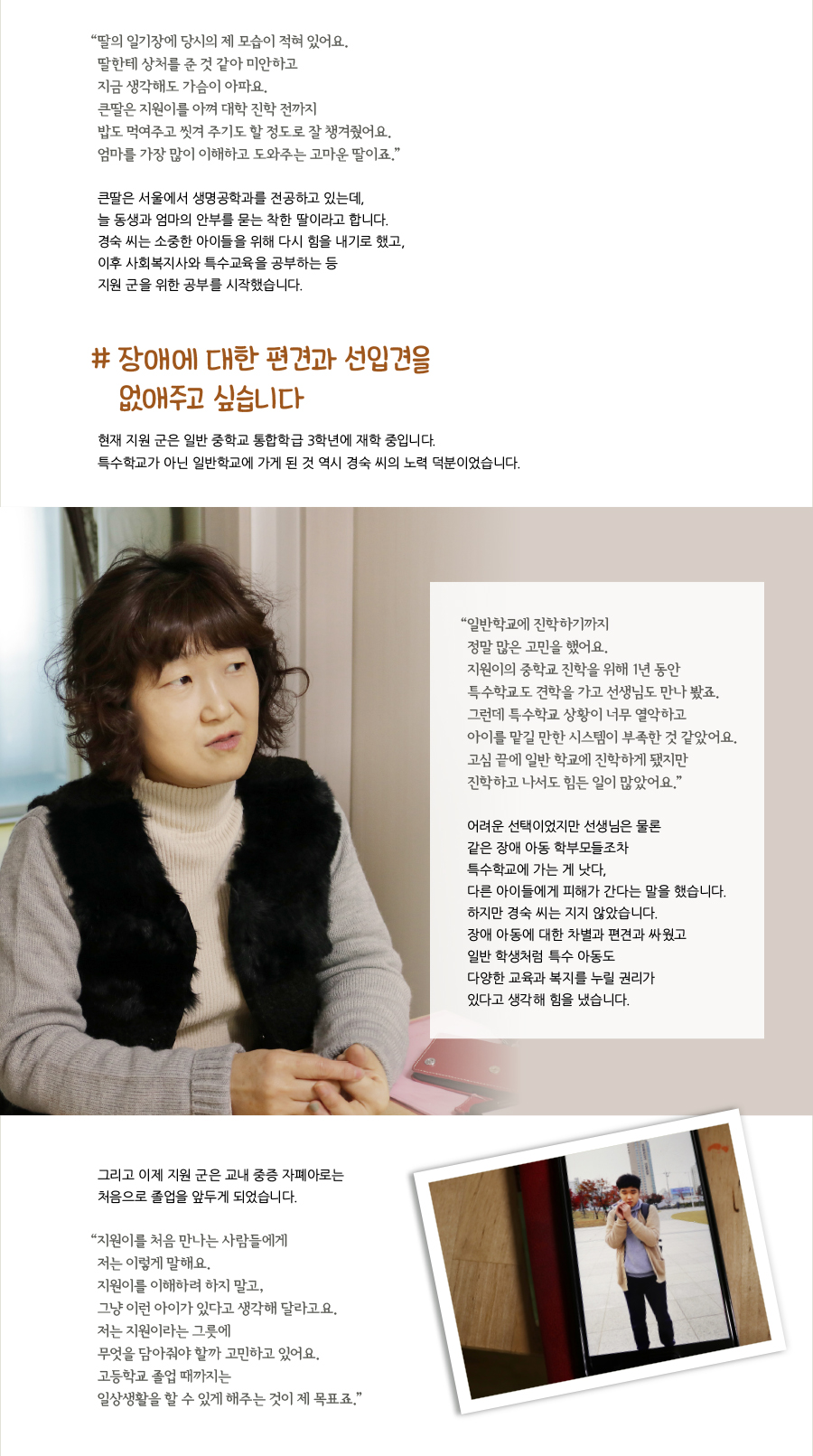 “‌딸의 일기장에 당시의 제 모습이 적혀 있어요. 딸한테 상처를 준 것 같아 미안하고 지금 생각해도 가슴이 아파요. 큰딸은 지원이를 아껴 대학 진학 전까지 밥도 먹여주고 씻겨 주기도 할 정도로 잘 챙겨줬어요. 엄마를 가장 많이 이해하고 도와주는 고마운 딸이죠.” 큰딸은 서울에서 생명공학과를 전공하고 있는데, 늘 동생과 엄마의 안부를 묻는 착한 딸이라고 합니다. 경숙 씨는 소중한 아이들을 위해 다시 힘을 내기로 했고, 이후 사회복지사와 특수교육을 공부하는 등 지원 군을 위한 공부를 시작했습니다. # 장애에 대한 편견과 선입견을 없애주고 싶습니다. 현재 지원 군은 일반 중학교 통합학급 3학년에 재학 중입니다. 특수학교가 아닌 일반학교에 가게 된 것 역시 경숙 씨의 노력 덕분이었습니다. “‌일반학교에 진학하기까지 정말 많은 고민을 했어요. 지원이의 중학교 진학을 위해 1년 동안 특수학교도 견학을 가고 선생님도 만나 봤죠. 그런데 특수학교 상황이 너무 열악하고 아이를 맡길 만한 시스템이 부족한 것 같았어요. 고심 끝에 일반 학교에 진학하게 됐지만 진학하고 나서도 힘든 일이 많았어요.” 어려운 선택이었지만 선생님은 물론 같은 장애 아동 학부모들조차 특수학교에 가는 게 낫다, 다른 아이들에게 피해가 간다는 말을 했습니다. 하지만 경숙 씨는 지지 않았습니다. 장애 아동에 대한 차별과 편견과 싸웠고 일반 학생처럼 특수 아동도 다양한 교육과 복지를 누릴 권리가 있다고 생각해 힘을 냈습니다.그리고 이제 지원 군은 교내 중증 자폐아로는 처음으로 졸업을 앞두게 되었습니다. “‌지원이를 처음 만나는 사람들에게 저는 이렇게 말해요. 이해하려 하지 말고, 그냥 이런 아이가 있다고 생각해 달라고요. 저는 지원이라는 그릇에 무엇을 담아줘야 할까 고민하고 있어요. 고등학교 졸업 때까지는 일상생활을 할 수 있게 해주는 것이 제 목표죠.”