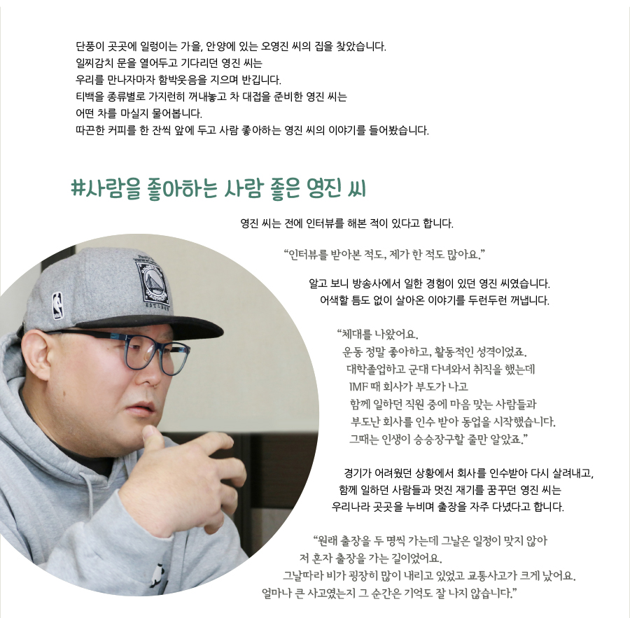 단풍이 곳곳에 일렁이는 가을, 안양에 있는 오영진 씨의 집을 찾았습니다. 일찌감치 문을 열어두고 기다리던 영진 씨는 우리를 만나자마자 함박웃음을 지으며 반깁니다. 티백을 종류별로 가지런히 꺼내놓고 차 대접을 준비한 영진 씨는 어떤 차를 마실지 물어봅니다. 따끈한 커피를 한 잔씩 앞에 두고 사람 좋아하는 영진 씨의 이야기를 들어봤습니다. #사람을 좋아하는 사람 좋은 영진 씨, 영진 씨는 전에 인터뷰를 해본 적이 있다고 합니다. “인터뷰를 받아본 적도, 제가 한 적도 많아요.” 알고 보니 방송사에서 일한 경험이 있던 영진 씨였습니다. 어색할 틈도 없이 살아온 이야기를 두런두런 꺼냅니다. “체대를 나왔어요. 운동 정말 좋아하고, 활동적인 성격이었죠. 대학졸업하고 군대 다녀와서 취직을 했는데 IMF 때 회사가 부도가 나고 함께 일하던 직원 중에 마음 맞는 사람들과 부도난 회사를 인수 받아 동업을 시작했습니다. 그때는 인생이 승승장구할 줄만 알았죠.” 경기가 어려웠던 상황에서 회사를 인수받아 다시 살려내고, 함께 일하던 사람들과 멋진 재기를 꿈꾸던 영진 씨는 우리나라 곳곳을 누비며 출장을 자주 다녔다고 합니다. “원래 출장을 두 명씩 가는데 그날은 일정이 맞지 않아 저 혼자 출장을 가는 길이었어요. 그날따라 비가 굉장히 많이 내리고 있었고 교통사고가 크게 났어요. 얼마나 큰 사고였는지 그 순간은 기억도 잘 나지 않습니다.”