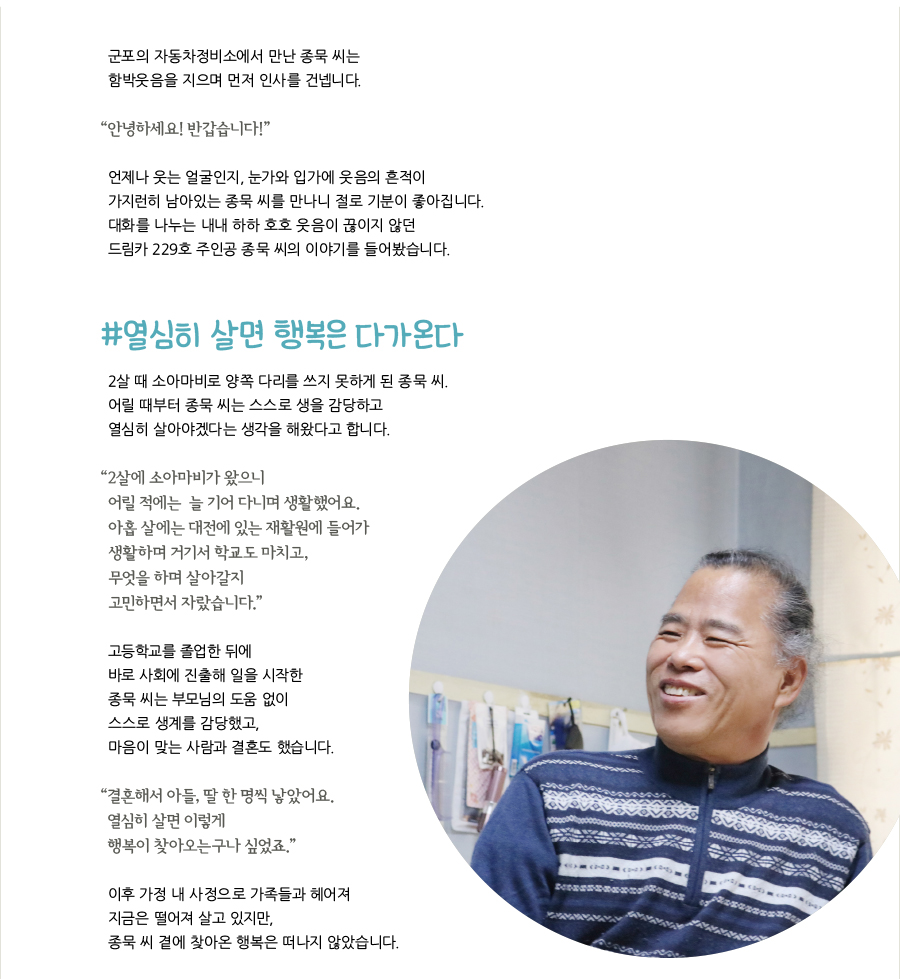 군포의 자동차정비소에서 만난 종묵 씨는 함박웃음을 지으며 먼저 인사를 건넵니다. “‌안녕하세요! 반갑습니다!” 언제나 웃는 얼굴인지, 눈가와 입가에 웃음의 흔적이 가지런히 남아있는 종묵 씨를 만나니 절로 기분이 좋아집니다. 대화를 나누는 내내 하하 호호 웃음이 끊이지 않던 드림카 229호 주인공 종묵 씨의 이야기를 들어봤습니다. #열심히 살면 행복은 다가온다, 2살 때 소아마비로 양쪽 다리를 쓰지 못하게 된 종묵 씨. 어릴 때부터 종묵 씨는 스스로 생을 감당하고 열심히 살아야겠다는 생각을 해왔다고 합니다. “‌2살에 소아마비가 왔으니 어릴 적에는 늘 기어 다니며 생활했어요. 아홉 살에는 대전에 있는 재활원에 들어가 생활하며 거기서 학교도 마치고, 무엇을 하며 살아갈지 고민하면서 자랐습니다.” 고등학교를 졸업한 뒤에 바로 사회에 진출해 일을 시작한 종묵 씨는 부모님의 도움 없이 스스로 생계를 감당했고, 마음이 맞는 사람과 결혼도 했습니다. “‌결혼해서 아들, 딸 한 명씩 낳았어요. 열심히 살면 이렇게 행복이 찾아오는구나 싶었죠.” 이후 가정 내 사정으로 가족들과 헤어져 지금은 떨어져 살고 있지만, 종묵 씨 곁에 찾아온 행복은 떠나지 않았습니다.