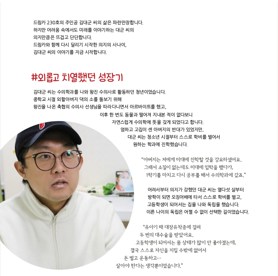 드림카 230호의 주인공 김대군 씨의 삶은 파란만장합니다. 하지만 어려움 속에서도 미래를 이야기하는 대군 씨의 의지만큼은 뜨겁고 단단합니다. 드림카와 함께 다시 달리기 시작한 의지의 사나이, 김대군 씨의 이야기를 지금 시작합니다. #외롭고 치열했던 성장기, 김대군 씨는 수의학과를 나와 왕진 수의사로 활동하던 청년이었습니다. 중학교 시절 외할아버지 댁의 소를 돌보기 위해 왕진을 나온 축협의 수의사 선생님을 따라다니면서 아르바이트를 했고, 이후 한 번도 동물과 떨어져 지내본 적이 없다보니 자연스럽게 수의학에 뜻을 갖게 되었다고 합니다. 엄하고 고집이 센 아버지의 반대가 있었지만, 대군 씨는 청소년 시절부터 스스로 학비를 벌어서 원하는 학과에 진학했습니다. “‌아버지는 저에게 미대에 진학할 것을 강요하셨어요. 그래서 소질이 없는데도 미대에 입학을 했다가, 1학기를 마치고 다시 공부를 해서 수의학과에 갔죠.” 어려서부터 의지가 강했던 대군 씨는 열다섯 살부터 방학이 되면 오징어배에 타서 스스로 학비를 벌고, 고등학생이 되어서는 집을 나와 독립을 했습니다. 이른 나이의 독립은 어쩔 수 없이 선택한 길이었습니다. “유아기 때 대장유착증에 걸려 두 번의 대수술을 받았어요. 고등학생이 되어서는 몸 상태가 많이 안 좋아졌는데, 결국 스스로 자신을 지킬 수밖에 없어서 돈 벌고 운동하고… 살아야 한다는 생각뿐이었습니다.”