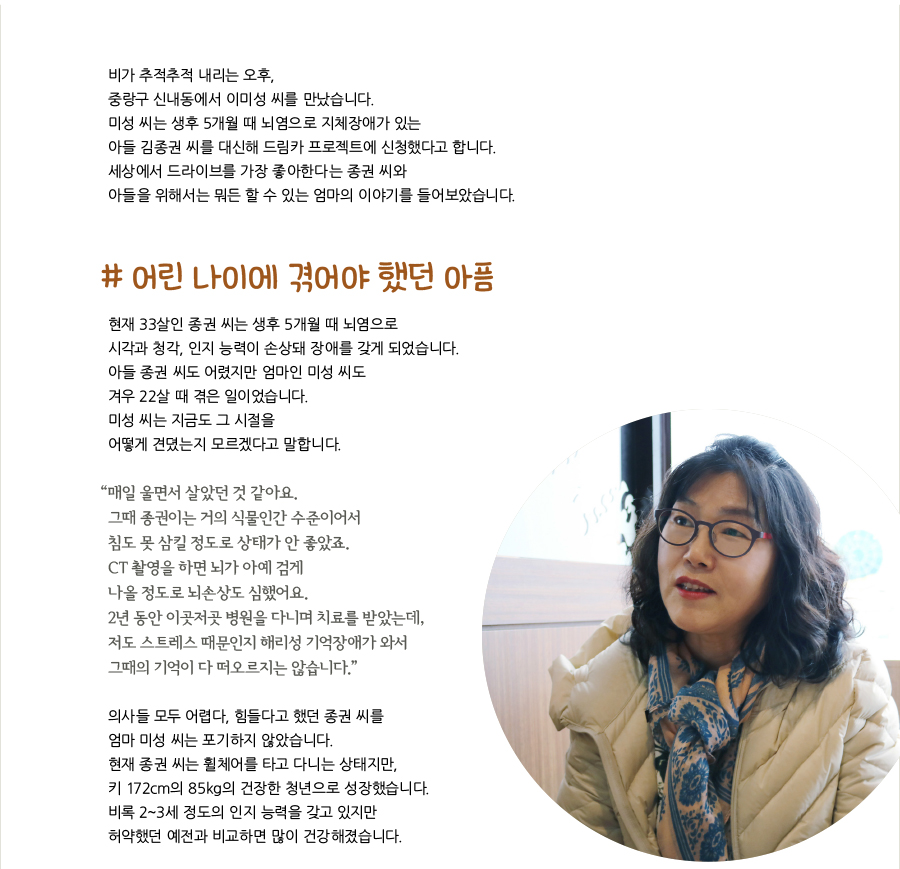 비가 추적추적 내리는 오후, 중랑구 신내동에서 이미성 씨를 만났습니다. 미성 씨는 생후 5개월 때 뇌염으로 지체장애가 있는 아들 김종권 씨를 대신해 드림카 프로젝트에 신청했다고 합니다. 세상에서 드라이브를 가장 좋아한다는 종권 씨와 아들을 위해서는 뭐든 할 수 있는 엄마의 이야기를 들어보았습니다. # 어린 나이에 겪어야 했던 아픔, 현재 33살인 종권 씨는 생후 5개월 때 뇌염으로 시각과 청각, 인지 능력이 손상돼 장애를 갖게 되었습니다. 아들 종권 씨도 어렸지만 엄마인 미성 씨도 겨우 22살 때 겪은 일이었습니다. 미성 씨는 지금도 그 시절을 어떻게 견뎠는지 모르겠다고 말합니다. “‌매일 울면서 살았던 것 같아요. 그때 종권이는 거의 식물인간 수준이어서 침도 못 삼킬 정도로 상태가 안 좋았죠. CT 촬영을 하면 뇌가 아예 검게 나올 정도로 뇌손상도 심했어요. 2년 동안 이곳저곳 병원을 다니며 치료를 받았는데, 저도 스트레스 때문인지 해리성 기억장애가 와서 그때의 기억이 다 떠오르지는 않습니다.” 의사들 모두 어렵다, 힘들다고 했던 종권 씨를 엄마 미성 씨는 포기하지 않았습니다. 현재 종권 씨는 휠체어를 타고 다니는 상태지만, 키 172cm의 85kg의 건장한 청년으로 성장했습니다. 비록 2~3세 정도의 인지 능력을 갖고 있지만 허약했던 예전과 비교하면 많이 건강해졌습니다.