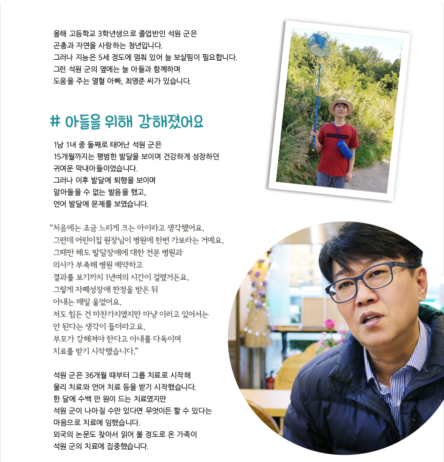 올해 고등학교 3학년생으로 졸업반인 석원 군은 곤충과 자연을 사랑하는 청년입니다. 그러나 지능은 5세 정도에 멈춰 있어 늘 보살핌이 필요합니다. 그런 석원 군의 옆에는 늘 아들과 함께하며 도움을 주는 열혈 아빠, 최영준 씨가 있습니다. # 아들을 위해 강해졌어요, 1남 1녀 중 둘째로 태어난 석원 군은 15개월까지는 평범한 발달을 보이며 건강하게 성장하던 귀여운 막내아들이었습니다. 그러나 이후 발달에 퇴행을 보이며 알아들을 수 없는 발음을 했고, 언어 발달에 문제를 보였습니다. “‌처음에는 조금 느리게 크는 아이라고 생각했어요. 그런데 어린이집 원장님이 병원에 한번 가보라는 거예요. 그때만 해도 발달장애에 대한 전문 병원과 의사가 부족해 병원 예약하고 결과를 보기까지 1년여의 시간이 걸렸거든요. 그렇게 자폐성장애 판정을 받은 뒤 아내는 매일 울었어요. 저도 힘든 건 마찬가지였지만 마냥 이러고 있어서는 안 된다는 생각이 들더라고요. 부모가 강해져야 한다고 아내를 다독이며 치료를 받기 시작했습니다.” 석원 군은 36개월 때부터 그룹 치료로 시작해 물리 치료와 언어 치료 등을 받기 시작했습니다. 한 달에 수백 만 원이 드는 치료였지만 석원 군이 나아질 수만 있다면 무엇이든 할 수 있다는 마음으로 치료에 임했습니다. 외국의 논문도 찾아서 읽어 볼 정도로 온 가족이 석원 군의 치료에 집중했습니다.