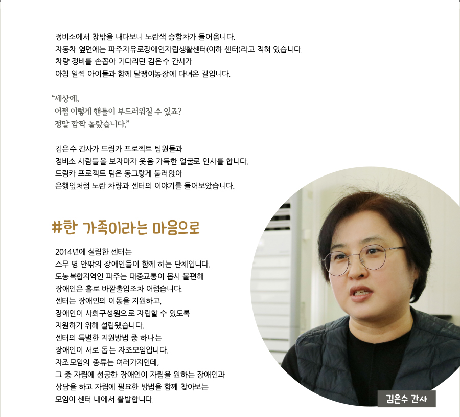 정비소에서 창밖을 내다보니 노란색 승합차가 들어옵니다. 자동차 옆면에는 파주자유로장애인자립생활센터(이하 센터)라고 적혀 있습니다. 차량 정비를 손꼽아 기다리던 김은수 간사가 아침 일찍 아이들과 함께 달팽이농장에 다녀온 길입니다. “ 세상에, 어쩜 이렇게 핸들이 부드러워질 수 있죠? 정말 깜짝 놀랐습니다.” 김은수 간사가 드림카 프로젝트 팀원들과 정비소 사람들을 보자마자 웃음 가득한 얼굴로 인사를 합니다. 드림카 프로젝트 팀은 동그랗게 둘러앉아 은행잎처럼 노란 차량과 센터의 이야기를 들어보았습니다. #한 가족이라는 마음으로 2014년에 설립한 센터는 스무 명 안팎의 장애인들이 함께 하는 단체입니다. 도농복합지역인 파주는 대중교통이 몹시 불편해 장애인은 홀로 바깥출입조차 어렵습니다. 센터는 장애인의 이동을 지원하고, 장애인이 사회구성원으로 자립할 수 있도록 지원하기 위해 설립됐습니다. 센터의 특별한 지원방법 중 하나는 장애인이 서로 돕는 자조모임입니다. 자조모임의 종류는 여러가지인데, 그 중 자립에 성공한 장애인이 자립을 원하는 장애인과 상담을 하고 자립에 필요한 방법을 함께 찾아보는 모임이 센터 내에서 활발합니다.