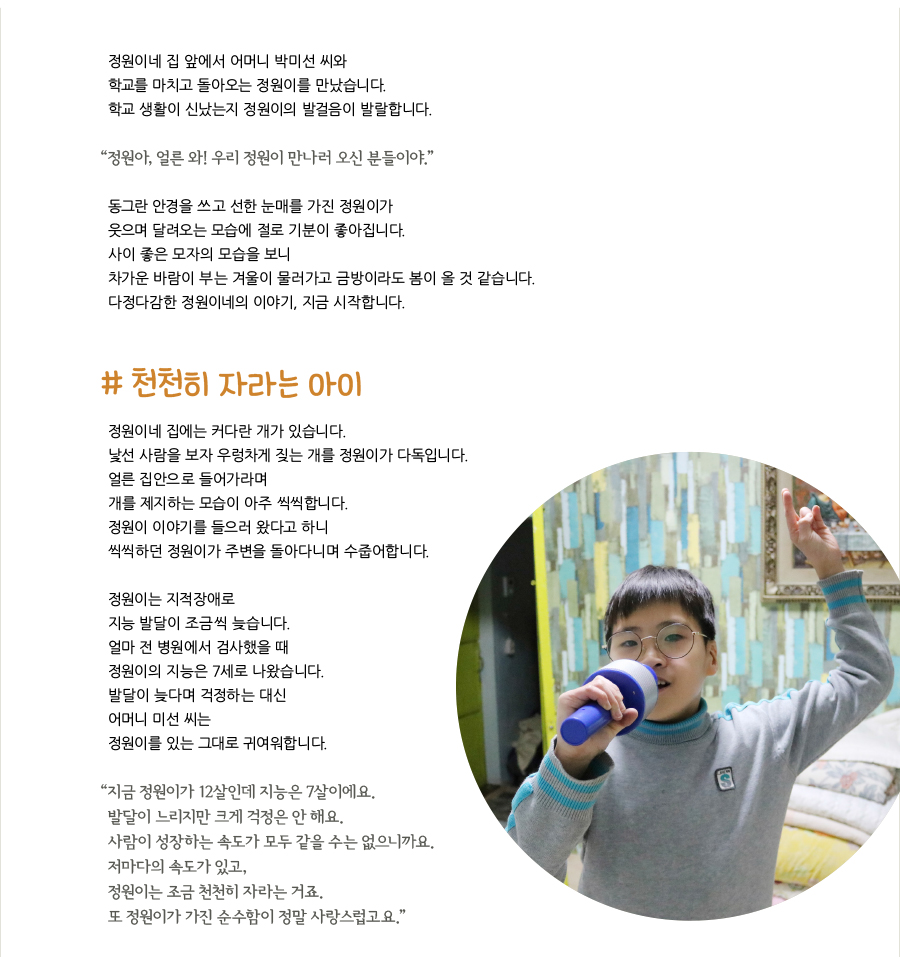 정원이네 집 앞에서 어머니 박미선 씨와 학교를 마치고 돌아오는 정원이를 만났습니다. 학교 생활이 신났는지 정원이의 발걸음이 발랄합니다. “‌정원아, 얼른 와! 우리 정원이 만나러 오신 분들이야.” 동그란 안경을 쓰고 선한 눈매를 가진 정원이가 웃으며 달려오는 모습에 절로 기분이 좋아집니다. 사이 좋은 모자의 모습을 보니 차가운 바람이 부는 겨울이 물러가고 금방이라도 봄이 올 것 같습니다. 다정다감한 정원이네의 이야기, 지금 시작합니다. # 천천히 자라는 아이, 정원이네 집에는 커다란 개가 있습니다. 낯선 사람을 보자 우렁차게 짖는 개를 정원이가 다독입니다. 얼른 집안으로 들어가라며 개를 제지하는 모습이 아주 씩씩합니다. 정원이 이야기를 들으러 왔다고 하니 씩씩하던 정원이가 주변을 돌아다니며 수줍어합니다. 정원이는 지적장애로 지능 발달이 조금씩 늦습니다. 얼마 전 병원에서 검사했을 때 정원이의 지능은 7세로 나왔습니다. 발달이 늦다며 걱정하는 대신 어머니 미선 씨는 정원이를 있는 그대로 귀여워합니다. “‌지금 정원이가 12살인데 지능은 7살이에요. 발달이 느리지만 크게 걱정은 안 해요. 사람이 성장하는 속도가 모두 같을 수는 없으니까요. 저마다의 속도가 있고, 정원이는 조금 천천히 자라는 거죠. 또 정원이가 가진 순수함이 정말 사랑스럽고요.”