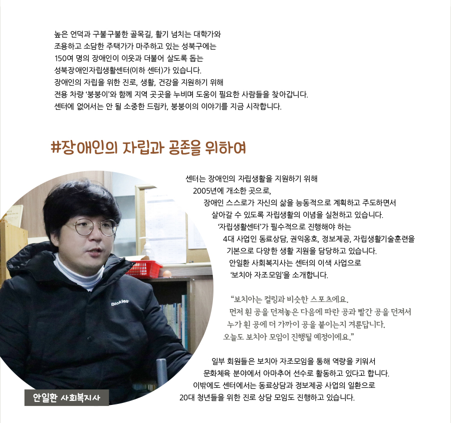 높은 언덕과 구불구불한 골목길, 활기 넘치는 대학가와 조용하고 소담한 주택가가 마주하고 있는 성북구에는 150여 명의 장애인이 이웃과 더불어 살도록 돕는 성북장애인자립생활센터(이하 센터)가 있습니다. 장애인의 자립을 위한 진로, 생활, 건강을 지원하기 위해 전용 차량 ‘붕붕이’와 함께 지역 곳곳을 누비며 도움이 필요한 사람들을 찾아갑니다. 센터에 없어서는 안 될 소중한 드림카, 붕붕이의 이야기를 지금 시작합니다. #장애인의 자립과 공존을 위하여, 센터는 장애인의 자립생활을 지원하기 위해 2005년에 개소한 곳으로, 장애인 스스로가 자신의 삶을 능동적으로 계획하고 주도하면서 살아갈 수 있도록 자립생활의 이념을 실천하고 있습니다. ‘자립생활센터’가 필수적으로 진행해야 하는 4대 사업인 동료상담, 권익옹호, 정보제공, 자립생활기술훈련을 기본으로 다양한 생활 지원을 담당하고 있습니다. 안일환 사회복지사는 센터의 이색 사업으로 ‘보치아 자조모임’을 소개합니다. “‌보치아는 컬링과 비슷한 스포츠에요. 먼저 흰 공을 던져놓은 다음에 파란 공과 빨간 공을 던져서 누가 흰 공에 더 가까이 공을 붙이는지 겨룬답니다. 오늘도 보치아 모임이 진행될 예정이에요.” 일부 회원들은 보치아 자조모임을 통해 역량을 키워서 문화체육 분야에서 아마추어 선수로 활동하고 있다고 합니다. 이밖에도 센터에서는 동료상담과 정보제공 사업의 일환으로 20대 청년들을 위한 진로 상담 모임도 진행하고 있습니다. 안일환 사회복지사