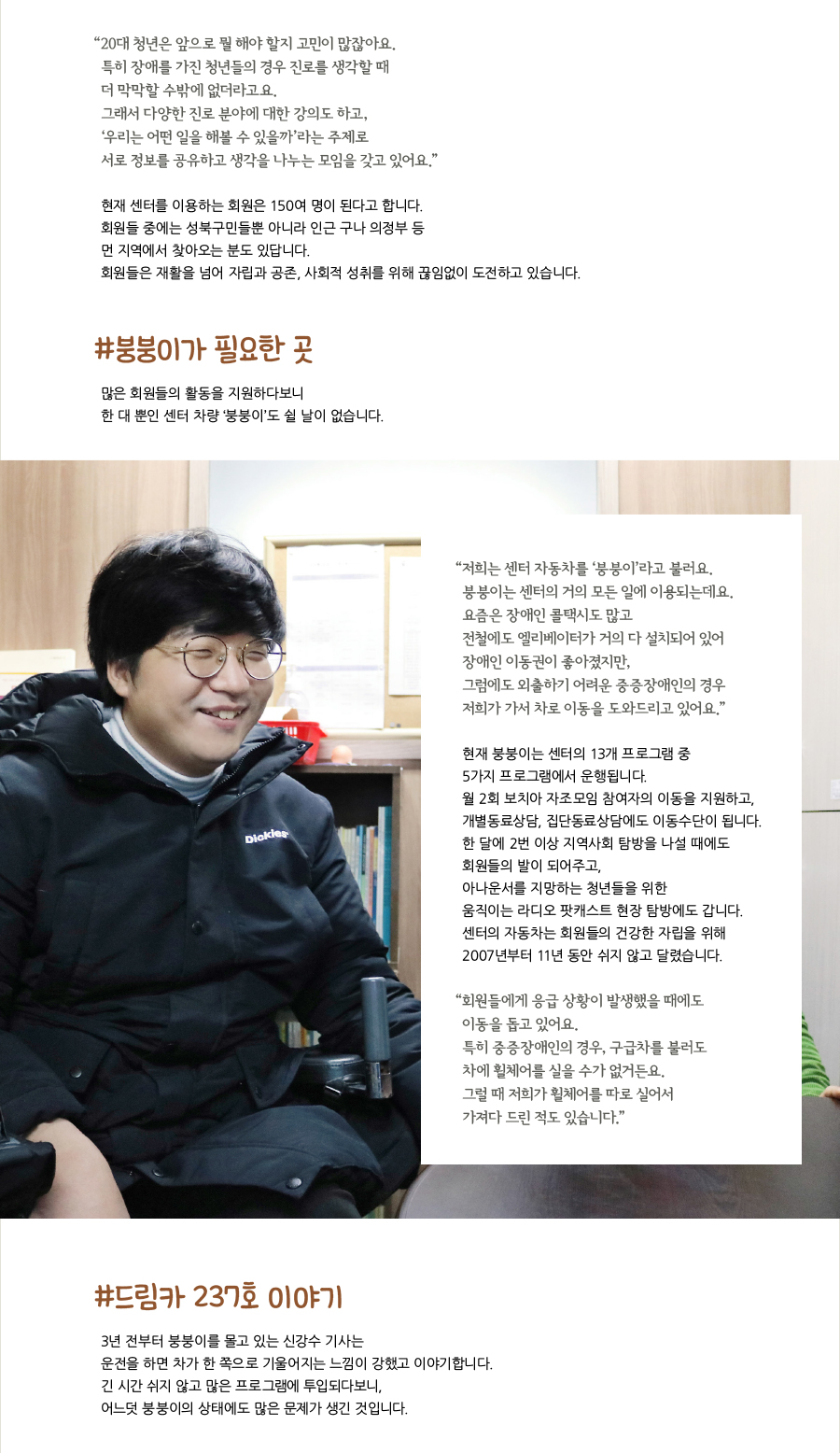 “‌20대 청년은 앞으로 뭘 해야 할지 고민이 많잖아요. 특히 장애를 가진 청년들의 경우 진로를 생각할 때 더 막막할 수밖에 없더라고요. 그래서 다양한 진로 분야에 대한 강의도 하고, ‘우리는 어떤 일을 해볼 수 있을까’라는 주제로 서로 정보를 공유하고 생각을 나누는 모임을 갖고 있어요.” 현재 센터를 이용하는 회원은 150여 명이 된다고 합니다. 회원들 중에는 성북구민들뿐 아니라 인근 구나 의정부 등 먼 지역에서 찾아오는 분도 있답니다. 회원들은 재활을 넘어 자립과 공존, 사회적 성취를 위해 끊임없이 도전하고 있습니다. #붕붕이가 필요한 곳, 많은 회원들의 활동을 지원하다보니 한 대 뿐인 센터 차량 ‘붕붕이’도 쉴 날이 없습니다. “‌저희는 센터 자동차를 ‘붕붕이’라고 불러요. 붕붕이는 센터의 거의 모든 일에 이용되는데요. 요즘은 장애인 콜택시도 많고 전철에도 엘리베이터가 거의 다 설치되어 있어 장애인 이동권이 좋아졌지만, 그럼에도 외출하기 어려운 중증장애인의 경우 저희가 가서 차로 이동을 도와드리고 있어요.” 현재 붕붕이는 센터의 13개 프로그램 중 5가지 프로그램에서 운행됩니다. 월 2회 보치아 자조모임 참여자의 이동을 지원하고, 개별동료상담, 집단동료상담에도 이동수단이 됩니다. 한 달에 2번 이상 지역사회 탐방을 나설 때에도 회원들의 발이 되어주고, 아나운서를 지망하는 청년들을 위한 움직이는 라디오 팟캐스트 현장 탐방에도 갑니다. 센터의 자동차는 회원들의 건강한 자립을 위해 2007년부터 11년 동안 쉬지 않고 달렸습니다. “‌회원들에게 응급 상황이 발생했을 때에도 이동을 돕고 있어요. 특히 중증장애인의 경우, 구급차를 불러도 차에 휠체어를 실을 수가 없거든요. 그럴 때 저희가 휠체어를 따로 실어서 가져다 드린 적도 있습니다.” #드림카 237호 이야기, 3년 전부터 붕붕이를 몰고 있는 신강수 기사는 운전을 하면 차가 한 쪽으로 기울어지는 느낌이 강했고 이야기합니다. 긴 시간 쉬지 않고 많은 프로그램에 투입되다보니, 어느덧 붕붕이의 상태에도 많은 문제가 생긴 것입니다.