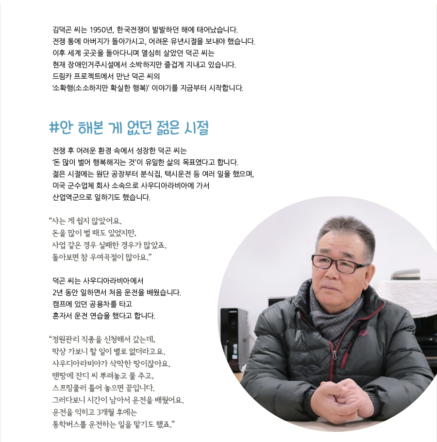 김덕곤 씨는 1950년, 한국전쟁이 발발하던 해에 태어났습니다. 전쟁 통에 아버지가 돌아가시고, 어려운 유년시절을 보내야 했습니다. 이후 세계 곳곳을 돌아다니며 열심히 살았던 덕곤 씨는 현재 장애인거주시설에서 소박하지만 즐겁게 지내고 있습니다. 드림카 프로젝트에서 만난 덕곤 씨의 ‘소확행(소소하지만 확실한 행복)’ 이야기를 지금부터 시작합니다. #안 해본 게 없던 젊은 시절, 전쟁 후 어려운 환경 속에서 성장한 덕곤 씨는 ‘돈 많이 벌어 행복해지는 것’이 유일한 삶의 목표였다고 합니다. 젊은 시절에는 원단 공장부터 분식집, 택시운전 등 여러 일을 했으며, 미국 군수업체 회사 소속으로 사우디아라비아에 가서 산업역군으로 일하기도 했습니다. “‌사는 게 쉽지 않았어요. 돈을 많이 벌 때도 있었지만, 사업 같은 경우 실패한 경우가 많았죠. 돌아보면 참 우여곡절이 많아요.” 덕곤 씨는 사우디아라비아에서 2년 동안 일하면서 처음 운전을 배웠습니다. 캠프에 있던 공용차를 타고 혼자서 운전 연습을 했다고 합니다. “‌정원관리 직종을 신청해서 갔는데, 막상 가보니 할 일이 별로 없더라고요. 사우디아라비아가 삭막한 땅이잖아요. 맨땅에 잔디 씨 뿌려놓고 물 주고, 스프링쿨러 틀어 놓으면 끝입니다. 그러다보니 시간이 남아서 운전을 배웠어요. 운전을 익히고 3개월 후에는 통학버스를 운전하는 일을 맡기도 했죠.”