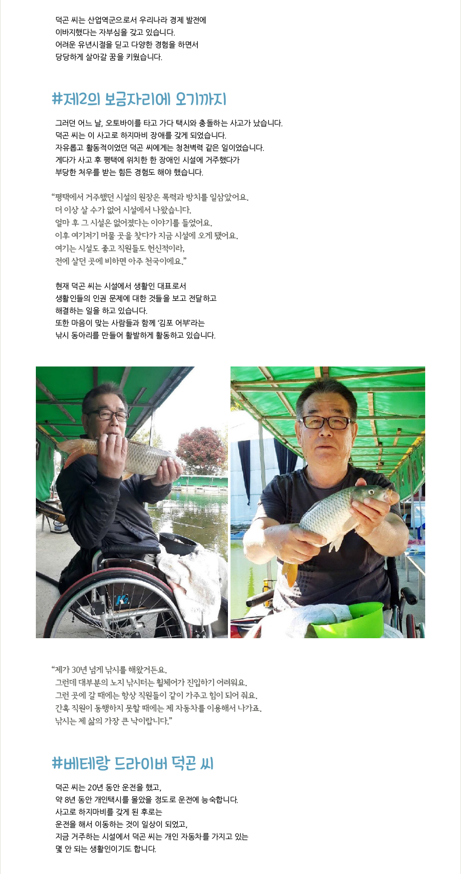 덕곤 씨는 산업역군으로서 우리나라 경제 발전에 이바지했다는 자부심을 갖고 있습니다. 어려운 유년시절을 딛고 다양한 경험을 하면서 당당하게 살아갈 꿈을 키웠습니다. #제2의 보금자리에 오기까지, 그러던 어느 날, 오토바이를 타고 가다 택시와 충돌하는 사고가 났습니다. 덕곤 씨는 이 사고로 하지마비 장애를 갖게 되었습니다. 자유롭고 활동적이었던 덕곤 씨에게는 청천벽력 같은 일이었습니다. 게다가 사고 후 평택에 위치한 한 장애인 시설에 거주했다가 부당한 처우를 받는 힘든 경험도 해야 했습니다. “‌평택에서 거주했던 시설의 원장은 폭력과 방치를 일삼았어요. 더 이상 살 수가 없어 시설에서 나왔습니다. 얼마 후 그 시설은 없어졌다는 이야기를 들었어요. 이후 여기저기 머물 곳을 찾다가 지금 시설에 오게 됐어요. 여기는 시설도 좋고 직원들도 헌신적이라, 전에 살던 곳에 비하면 아주 천국이에요.” 현재 덕곤 씨는 시설에서 생활인 대표로서 생활인들의 인권 문제에 대한 것들을 보고 전달하고 해결하는 일을 하고 있습니다. 또한 마음이 맞는 사람들과 함께 ‘김포 어부’라는 낚시 동아리를 만들어 활발하게 활동하고 있습니다. “‌제가 30년 넘게 낚시를 해왔거든요. 그런데 대부분의 노지 낚시터는 휠체어가 진입하기 어려워요. 그런 곳에 갈 때에는 항상 직원들이 같이 가주고 힘이 되어 줘요. 간혹 직원이 동행하지 못할 때에는 제 자동차를 이용해서 나가죠. 낚시는 제 삶의 가장 큰 낙이랍니다.” #베테랑 드라이버 덕곤 씨, 덕곤 씨는 20년 동안 운전을 했고, 약 8년 동안 개인택시를 몰았을 정도로 운전에 능숙합니다. 사고로 하지마비를 갖게 된 후로는 운전을 해서 이동하는 것이 일상이 되었고, 지금 거주하는 시설에서 덕곤 씨는 개인 자동차를 가지고 있는 몇 안 되는 생활인이기도 합니다.