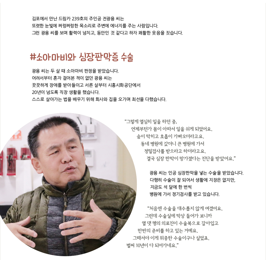 김포에서 만난 드림카 239호의 주인공 전광용 씨는 또렷한 눈빛에 쩌렁쩌렁한 목소리로 주변에 에너지를 주는 사람입니다. 그런 광용 씨를 보며 활력이 넘치고, 동안인 것 같다고 하자 쾌활한 웃음을 짓습니다. #소아마비와 심장판막증 수술, 광용 씨는 두 살 때 소아마비 판정을 받았습니다. 어려서부터 혼자 걸어본 적이 없던 광용 씨는 꿋꿋하게 장애를 받아들이고 서른 살부터 시흥시화공단에서 20년이 넘도록 직장 생활을 했습니다. 스스로 살아가는 법을 배우기 위해 회사와 집을 오가며 최선을 다했습니다. “‌그렇게 열심히 일을 하던 중, 언제부턴가 몸이 아파서 일을 쉬게 되었어요. 숨이 막히고 호흡이 가빠오더라고요. 동네 병원에 갔더니 큰 병원에 가서 정밀검사를 받으라고 하더라고요. 결국 심장 판막이 망가졌다는 진단을 받았어요.” 광용 씨는 인공 심장판막을 넣는 수술을 받았습니다. 다행히 수술이 잘 되어서 생활에 지장은 없지만, 지금도 석 달에 한 번씩 병원에 가서 정기검사를 받고 있습니다. “‌처음엔 수술을 대수롭지 않게 여겼어요. 그런데 수술실에 막상 들어가 보니까 열 댓 명의 의료진이 수술복으로 갈아입고 만반의 준비를 하고 있는 거예요. 그때서야 이게 위중한 수술이구나 싶었죠. 벌써 10년이 다 되어가네요.”