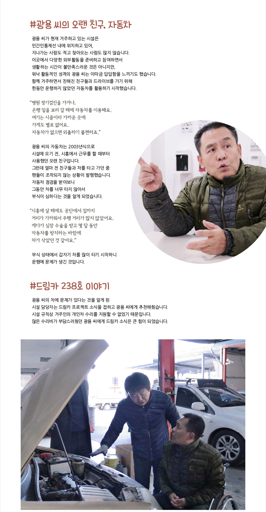 #광용 씨의 오랜 친구, 자동차, 광용 씨가 현재 거주하고 있는 시설은 민간인통제선 내에 위치하고 있어, 지나가는 사람도 적고 찾아오는 사람도 많지 않습니다. 이곳에서 다양한 외부활동을 준비하고 참여하면서 생활하는 시간이 불만족스러운 것은 아니지만, 워낙 활동적인 성격의 광용 씨는 이따금 답답함을 느끼기도 했습니다. 함께 거주하면서 친해진 친구들과 드라이브를 가기 위해 한동안 운행하지 않았던 자동차를 활용하기 시작했습니다. “‌병원 정기검진을 가거나, 은행 일을 보러 갈 때에 자동차를 이용해요. 여기는 시골이라 가까운 곳에 가게도 별로 없어요. 자동차가 없으면 외출하기 불편하죠.” 광용 씨의 자동차는 2003년식으로 시설에 오기 전, 시흥에서 근무를 할 때부터 사용했던 오랜 친구입니다. 그런데 얼마 전 친구들과 차를 타고 가던 중 핸들이 조작되지 않는 상황이 발행했습니다. 자동차 점검을 받아보니 그동안 차를 너무 타지 않아서 부식이 심하다는 것을 알게 되었습니다. “‌시흥에 살 때에도 공단에서 집까지 거리가 가까워서 주행 거리가 많지 않았어요. 게다가 심장 수술을 받고 몇 달 동안 자동차를 방치하는 바람에 차가 삭았던 것 같아요.” 부식 상태에서 갑자기 차를 많이 타기 시작하니 운행에 문제가 생긴 것입니다. #드림카 238호 이야기, 광용 씨의 차에 문제가 있다는 것을 알게 된 시설 담당자는 드림카 프로젝트 소식을 접하고 광용 씨에게 추천해줬습니다. 시설 규칙상 거주인의 개인차 수리를 지원할 수 없었기 때문입니다. 많은 수리비가 부담스러웠던 광용 씨에게 드림카 소식은 큰 힘이 되었습니다.