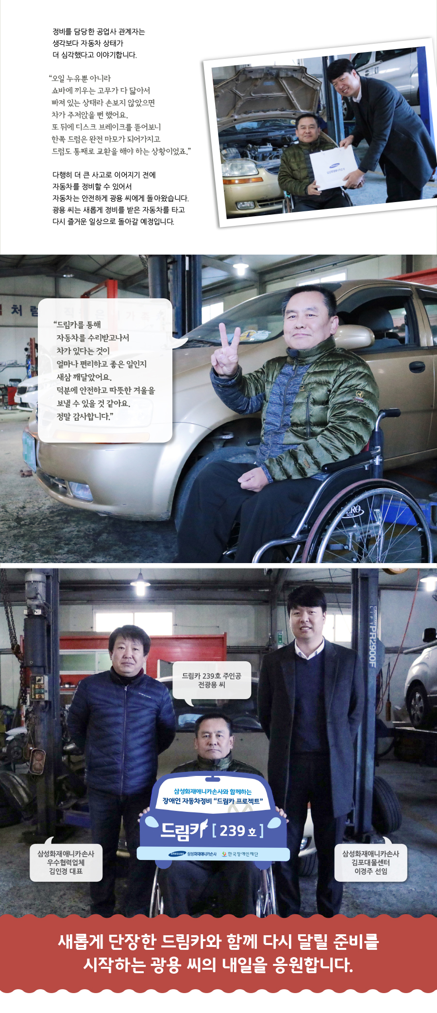 정비를 담당한 공업사 관계자는 생각보다 자동차 상태가 더 심각했다고 이야기합니다. “‌오일 누유뿐 아니라 쇼바에 끼우는 고무가 다 닳아서 빠져 있는 상태라 손보지 않았으면 차가 주저앉을 뻔 했어요. 또 뒤에 디스크 브레이크를 뜯어보니 한쪽 드럼은 완전 마모가 되어가지고 드럼도 통째로 교환을 해야 하는 상황이었죠.” 다행히 더 큰 사고로 이어지기 전에 자동차를 정비할 수 있어서 자동차는 안전하게 광용 씨에게 돌아왔습니다. 광용 씨는 새롭게 정비를 받은 자동차를 타고 다시 즐거운 일상으로 돌아갈 예정입니다. “‌드림카를 통해 자동차를 수리받고나서 차가 있다는 것이 얼마나 편리하고 좋은 일인지 새삼 깨달았어요. 덕분에 안전하고 따뜻한 겨울을 보낼 수 있을 것 같아요. 정말 감사합니다.” 드림카 239호 주인공 전광용 씨, 삼성화재애니카손사 우수협력업체 김인경 대표, 삼성화재애니카손사 김포대물센터 이경주 선임, 새롭게 단장한 드림카와 함께 다시 달릴 준비를 시작하는 광용 씨의 내일을 응원합니다.