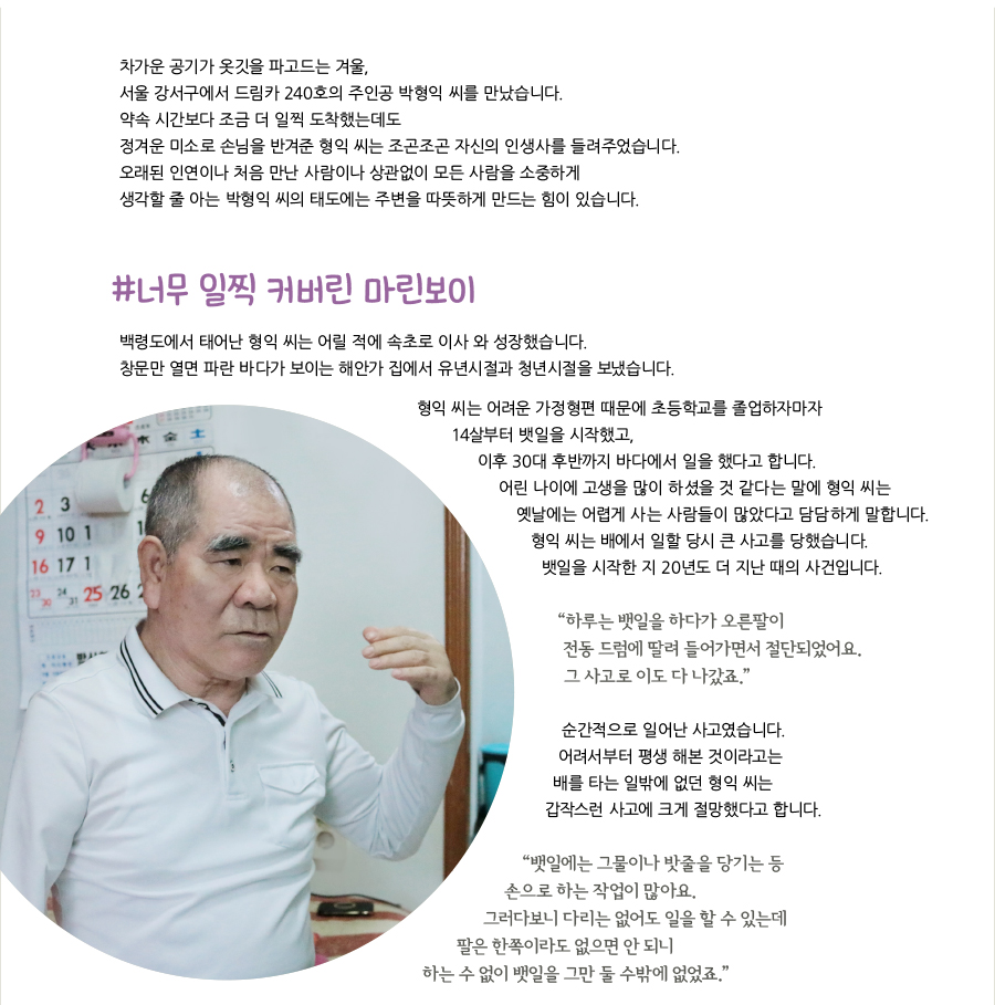 차가운 공기가 옷깃을 파고드는 겨울, 서울 강서구에서 드림카 240호의 주인공 박형익 씨를 만났습니다. 약속 시간보다 조금 더 일찍 도착했는데도 정겨운 미소로 손님을 반겨준 형익 씨는 조곤조곤 자신의 인생사를 들려주었습니다. 오래된 인연이나 처음 만난 사람이나 상관없이 모든 사람을 소중하게 생각할 줄 아는 박형익 씨의 태도에는 주변을 따뜻하게 만드는 힘이 있습니다. #너무 일찍 커버린 마린보이, 백령도에서 태어난 형익 씨는 어릴 적에 속초로 이사 와 성장했습니다. 창문만 열면 파란 바다가 보이는 해안가 집에서 유년시절과 청년시절을 보냈습니다. 형익 씨는 어려운 가정형편 때문에 초등학교를 졸업하자마자 14살부터 뱃일을 시작했고, 이후 30대 후반까지 바다에서 일을 했다고 합니다. 어린 나이에 고생을 많이 하셨을 것 같다는 말에 형익 씨는 옛날에는 어렵게 사는 사람들이 많았다고 담담하게 말합니다. 형익 씨는 배에서 일할 당시 큰 사고를 당했습니다. 뱃일을 시작한 지 20년도 더 지난 때의 사건입니다. “‌하루는 뱃일을 하다가 오른팔이 전동 드럼에 딸려 들어가면서 절단되었어요. 그 사고로 이도 다 나갔죠.” 순간적으로 일어난 사고였습니다. 어려서부터 평생 해본 것이라고는 배를 타는 일밖에 없던 형익 씨는 갑작스런 사고에 크게 절망했다고 합니다. “‌뱃일에는 그물이나 밧줄을 당기는 등 손으로 하는 작업이 많아요. 그러다보니 다리는 없어도 일을 할 수 있는데 팔은 한쪽이라도 없으면 안 되니 하는 수 없이 뱃일을 그만 둘 수밖에 없었죠.”