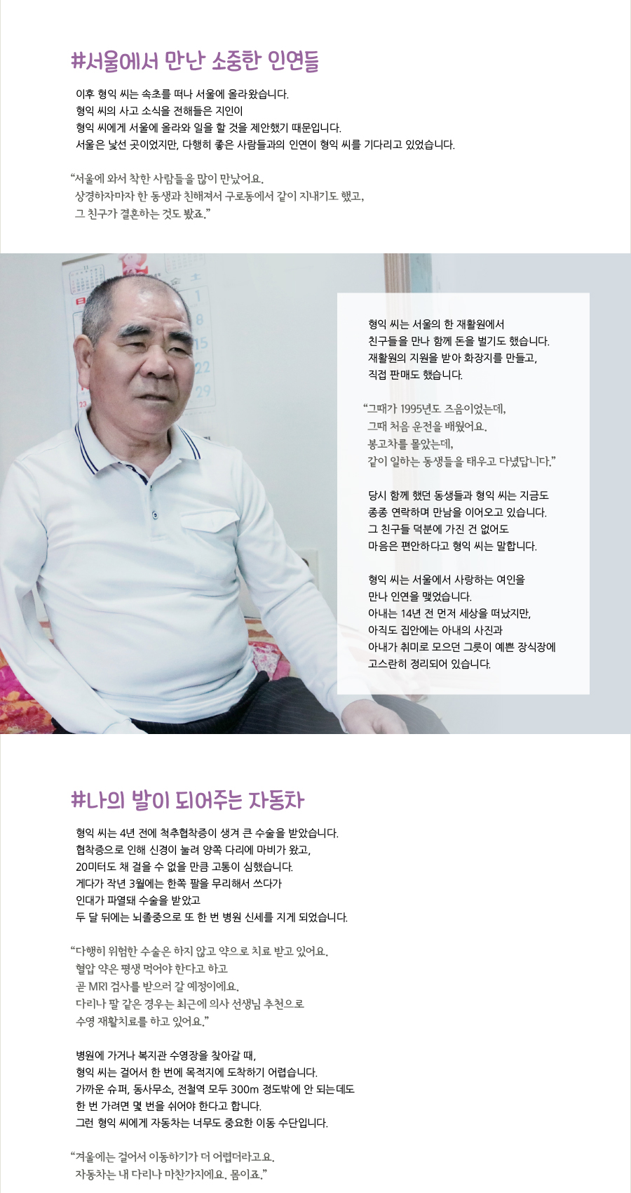 #서울에서 만난 소중한 인연들, 이후 형익 씨는 속초를 떠나 서울에 올라왔습니다. 형익 씨의 사고 소식을 전해들은 지인이 형익 씨에게 서울에 올라와 일을 할 것을 제안했기 때문입니다. 서울은 낯선 곳이었지만, 다행히 좋은 사람들과의 인연이 형익 씨를 기다리고 있었습니다. “‌서울에 와서 착한 사람들을 많이 만났어요. 상경하자마자 한 동생과 친해져서 구로동에서 같이 지내기도 했고, 그 친구가 결혼하는 것도 봤죠.” 형익 씨는 서울의 한 재활원에서 친구들을 만나 함께 돈을 벌기도 했습니다. 재활원의 지원을 받아 화장지를 만들고, 직접 판매도 했습니다. “‌그때가 1995년도 즈음이었는데, 그때 처음 운전을 배웠어요. 봉고차를 몰았는데, 같이 일하는 동생들을 태우고 다녔답니다.” 당시 함께 했던 동생들과 형익 씨는 지금도 종종 연락하며 만남을 이어오고 있습니다. 그 친구들 덕분에 가진 건 없어도 마음은 편안하다고 형익 씨는 말합니다. 형익 씨는 서울에서 사랑하는 여인을 만나 인연을 맺었습니다. 아내는 14년 전 먼저 세상을 떠났지만, 아직도 집안에는 아내의 사진과 아내가 취미로 모으던 그릇이 예쁜 장식장에 고스란히 정리되어 있습니다. #나의 발이 되어주는 자동차, 형익 씨는 4년 전에 척추협착증이 생겨 큰 수술을 받았습니다. 협착증으로 인해 신경이 눌려 양쪽 다리에 마비가 왔고, 20미터도 채 걸을 수 없을 만큼 고통이 심했습니다. 게다가 작년 3월에는 한쪽 팔을 무리해서 쓰다가 인대가 파열돼 수술을 받았고 두 달 뒤에는 뇌졸중으로 또 한 번 병원 신세를 지게 되었습니다. “‌다행히 위험한 수술은 하지 않고 약으로 치료 받고 있어요. 혈압 약은 평생 먹어야 한다고 하고 곧 MRI 검사를 받으러 갈 예정이에요. 다리나 팔 같은 경우는 최근에 의사 선생님 추천으로 수영 재활치료를 하고 있어요.” 병원에 가거나 복지관 수영장을 찾아갈 때, 형익 씨는 걸어서 한 번에 목적지에 도착하기 어렵습니다. 가까운 슈퍼, 동사무소, 전철역 모두 300m 정도밖에 안 되는데도 한 번 가려면 몇 번을 쉬어야 한다고 합니다. 그런 형익 씨에게 자동차는 너무도 중요한 이동 수단입니다. “‌겨울에는 걸어서 이동하기가 더 어렵더라고요. 자동차는 내 다리나 마찬가지에요. 몸이죠.”