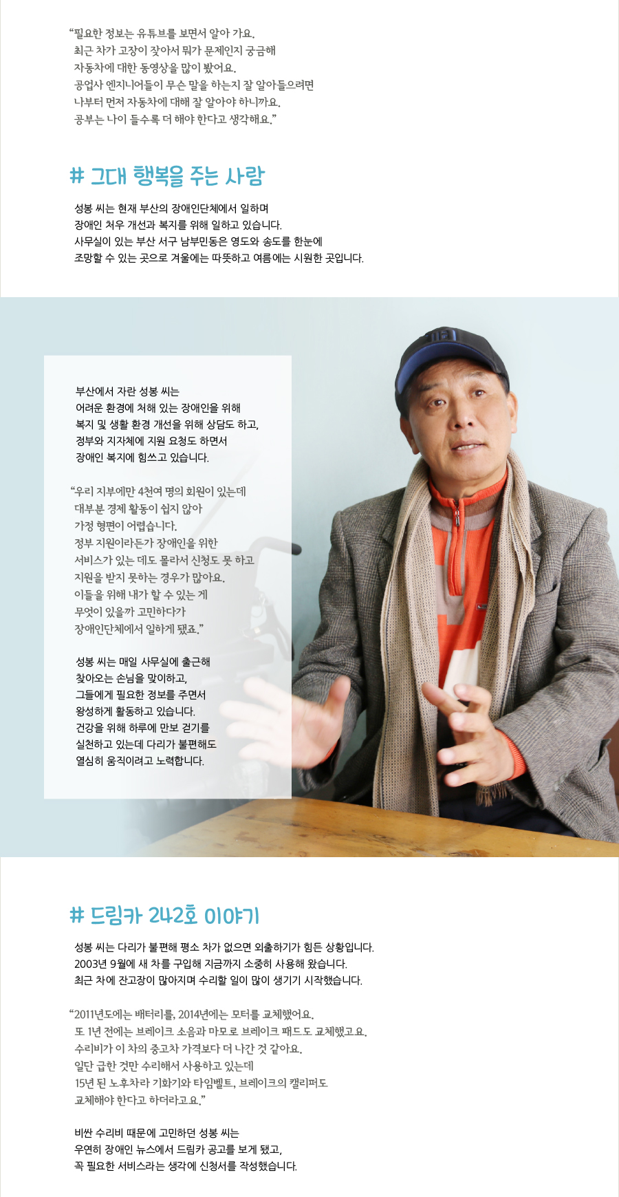 “‌필요한 정보는 유튜브를 보면서 알아 가요. 최근 차가 고장이 잦아서 뭐가 문제인지 궁금해 자동차에 대한 동영상을 많이 봤어요. 공업사 엔지니어들이 무슨 말을 하는지 잘 알아들으려면 나부터 먼저 자동차에 대해 잘 알아야 하니까요. 공부는 나이 들수록 더 해야 한다고 생각해요.” # 그대 행복을 주는 사람, 성봉 씨는 현재 부산의 장애인단체에서 일하며 장애인 처우 개선과 복지를 위해 일하고 있습니다. 사무실이 있는 부산 서구 남부민동은 영도와 송도를 한눈에 조망할 수 있는 곳으로 겨울에는 따뜻하고 여름에는 시원한 곳입니다. 부산에서 자란 성봉 씨는 어려운 환경에 처해 있는 장애인을 위해 복지 및 생활 환경 개선을 위해 상담도 하고, 정부와 지자체에 지원 요청도 하면서 장애인 복지에 힘쓰고 있습니다. “‌우리 지부에만 4천여 명의 회원이 있는데 대부분 경제 활동이 쉽지 않아 가정 형편이 어렵습니다. 정부 지원이라든가 장애인을 위한 서비스가 있는 데도 몰라서 신청도 못 하고 지원을 받지 못하는 경우가 많아요. 이들을 위해 내가 할 수 있는 게 무엇이 있을까 고민하다가 장애인단체에서 일하게 됐죠.” 성봉 씨는 매일 사무실에 출근해 찾아오는 손님을 맞이하고, 그들에게 필요한 정보를 주면서 왕성하게 활동하고 있습니다. 건강을 위해 하루에 만보 걷기를 실천하고 있는데 다리가 불편해도 열심히 움직이려고 노력합니다. # 드림카 242호 이야기, 성봉 씨는 다리가 불편해 평소 차가 없으면 외출하기가 힘든 상황입니다. 2003년 9월에 새 차를 구입해 지금까지 소중히 사용해 왔습니다. 최근 차에 잔고장이 많아지며 수리할 일이 많이 생기기 시작했습니다. “‌2011년도에는 배터리를, 2014년에는 모터를 교체했어요. 또 1년 전에는 브레이크 소음과 마모로 브레이크 패드도 교체했고요. 수리비가 이 차의 중고차 가격보다 더 나간 것 같아요. 일단 급한 것만 수리해서 사용하고 있는데 15년 된 노후차라 기화기와 타임벨트, 브레이크의 캘리퍼도 교체해야 한다고 하더라고요.” 비싼 수리비 때문에 고민하던 성봉 씨는 우연히 장애인 뉴스에서 드림카 공고를 보게 됐고, 꼭 필요한 서비스라는 생각에 신청서를 작성했습니다.