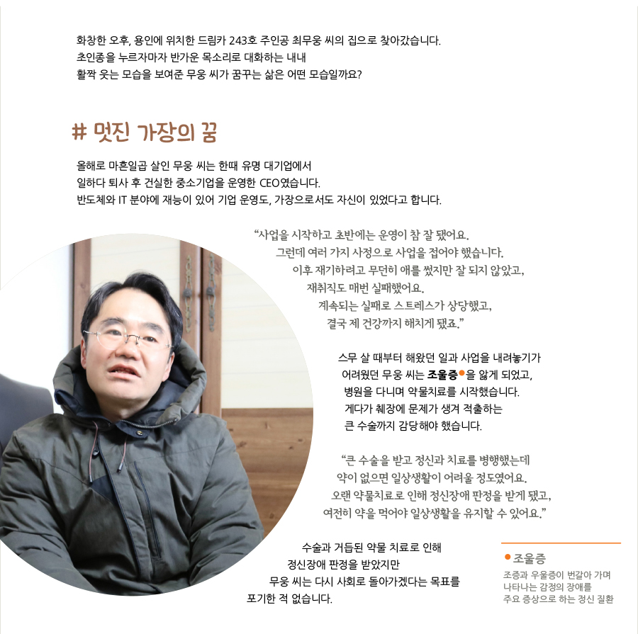 화창한 오후, 용인에 위치한 드림카 243호 주인공 최무웅 씨의 집으로 찾아갔습니다. 초인종을 누르자마자 반가운 목소리로 대화하는 내내 활짝 웃는 모습을 보여준 무웅 씨가 꿈꾸는 삶은 어떤 모습일까요? # 멋진 가장의 꿈, 올해로 마흔일곱 살인 무웅 씨는 한때 유명 대기업에서 일하다 퇴사 후 건실한 중소기업을 운영한 CEO였습니다. 반도체와 IT 분야에 재능이 있어 기업 운영도, 가장으로서도 자신이 있었다고 합니다. “‌사업을 시작하고 초반에는 운영이 참 잘 됐어요. 그런데 여러 가지 사정으로 사업을 접어야 했습니다. 이후 재기하려고 무던히 애를 썼지만 잘 되지 않았고, 재취직도 매번 실패했어요. 계속되는 실패로 스트레스가 상당했고, 결국 제 건강까지 해치게 됐죠.” 스무 살 때부터 해왔던 일과 사업을 내려놓기가 어려웠던 무웅 씨는 조울증 을 앓게 되었고, 병원을 다니며 약물치료를 시작했습니다. 게다가 췌장에 문제가 생겨 적출하는 큰 수술까지 감당해야 했습니다. “‌큰 수술을 받고 정신과 치료를 병행했는데 약이 없으면 일상생활이 어려울 정도였어요. 오랜 약물치료로 인해 정신장애 판정을 받게 됐고, 여전히 약을 먹어야 일상생활을 유지할 수 있어요.” 수술과 거듭된 약물 치료로 인해 정신장애 판정을 받았지만 무웅 씨는 다시 사회로 돌아가겠다는 목표를 포기한 적 없습니다. 조울증 : 조증과 우울증이 번갈아 가며 나타나는 감정의 장애를 주요 증상으로 하는 정신 질환