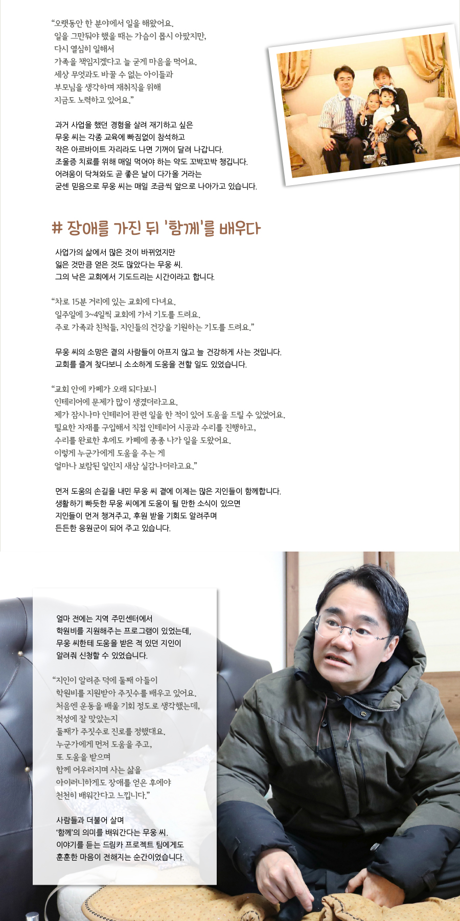 “‌오랫동안 한 분야에서 일을 해왔어요. 일을 그만둬야 했을 때는 가슴이 몹시 아팠지만, 다시 열심히 일해서 가족을 책임지겠다고 늘 굳게 마음을 먹어요. 세상 무엇과도 바꿀 수 없는 아이들과 부모님을 생각하며 재취직을 위해 지금도 노력하고 있어요.” 과거 사업을 했던 경험을 살려 재기하고 싶은 무웅 씨는 각종 교육에 빠짐없이 참석하고 작은 아르바이트 자리라도 나면 기꺼이 달려 나갑니다. 조울증 치료를 위해 매일 먹어야 하는 약도 꼬박꼬박 챙깁니다. 어려움이 닥쳐와도 곧 좋은 날이 다가올 거라는 굳센 믿음으로 무웅 씨는 매일 조금씩 앞으로 나아가고 있습니다. # 장애를 가진 뒤 ‘함께’를 배우다, 사업가의 삶에서 많은 것이 바뀌었지만 잃은 것만큼 얻은 것도 많았다는 무웅 씨. 그의 낙은 교회에서 기도드리는 시간이라고 합니다. “‌차로 15분 거리에 있는 교회에 다녀요. 일주일에 3~4일씩 교회에 가서 기도를 드려요. 주로 가족과 친척들, 지인들의 건강을 기원하는 기도를 드려요.” 무웅 씨의 소망은 곁의 사람들이 아프지 않고 늘 건강하게 사는 것입니다. 교회를 즐겨 찾다보니 소소하게 도움을 전할 일도 있었습니다. “‌교회 안에 카페가 오래 되다보니 인테리어에 문제가 많이 생겼더라고요. 제가 잠시나마 인테리어 관련 일을 한 적이 있어 도움을 드릴 수 있었어요. 필요한 자재를 구입해서 직접 인테리어 시공과 수리를 진행하고, 수리를 완료한 후에도 카페에 종종 나가 일을 도왔어요. 이렇게 누군가에게 도움을 주는 게 얼마나 보람된 일인지 새삼 실감나더라고요.” 먼저 도움의 손길을 내민 무웅 씨 곁에 이제는 많은 지인들이 함께합니다. 생활하기 빠듯한 무웅 씨에게 도움이 될 만한 소식이 있으면 지인들이 먼저 챙겨주고, 후원 받을 기회도 알려주며 든든한 응원군이 되어 주고 있습니다. 얼마 전에는 지역 주민센터에서 학원비를 지원해주는 프로그램이 있었는데, 무웅 씨한테 도움을 받은 적 있던 지인이 알려줘 신청할 수 있었습니다. “‌지인이 알려준 덕에 둘째 아들이 학원비를 지원받아 주짓수를 배우고 있어요. 처음엔 운동을 배울 기회 정도로 생각했는데, 적성에 잘 맞았는지 둘째가 주짓수로 진로를 정했대요. 누군가에게 먼저 도움을 주고, 또 도움을 받으며 함께 어우러지며 사는 삶을 아이러니하게도 장애를 얻은 후에야 천천히 배워간다고 느낍니다.” 사람들과 더불어 살며 ‘함께’의 의미를 배워간다는 무웅 씨. 이야기를 듣는 드림카 프로젝트 팀에게도 훈훈한 마음이 전해지는 순간이었습니다.