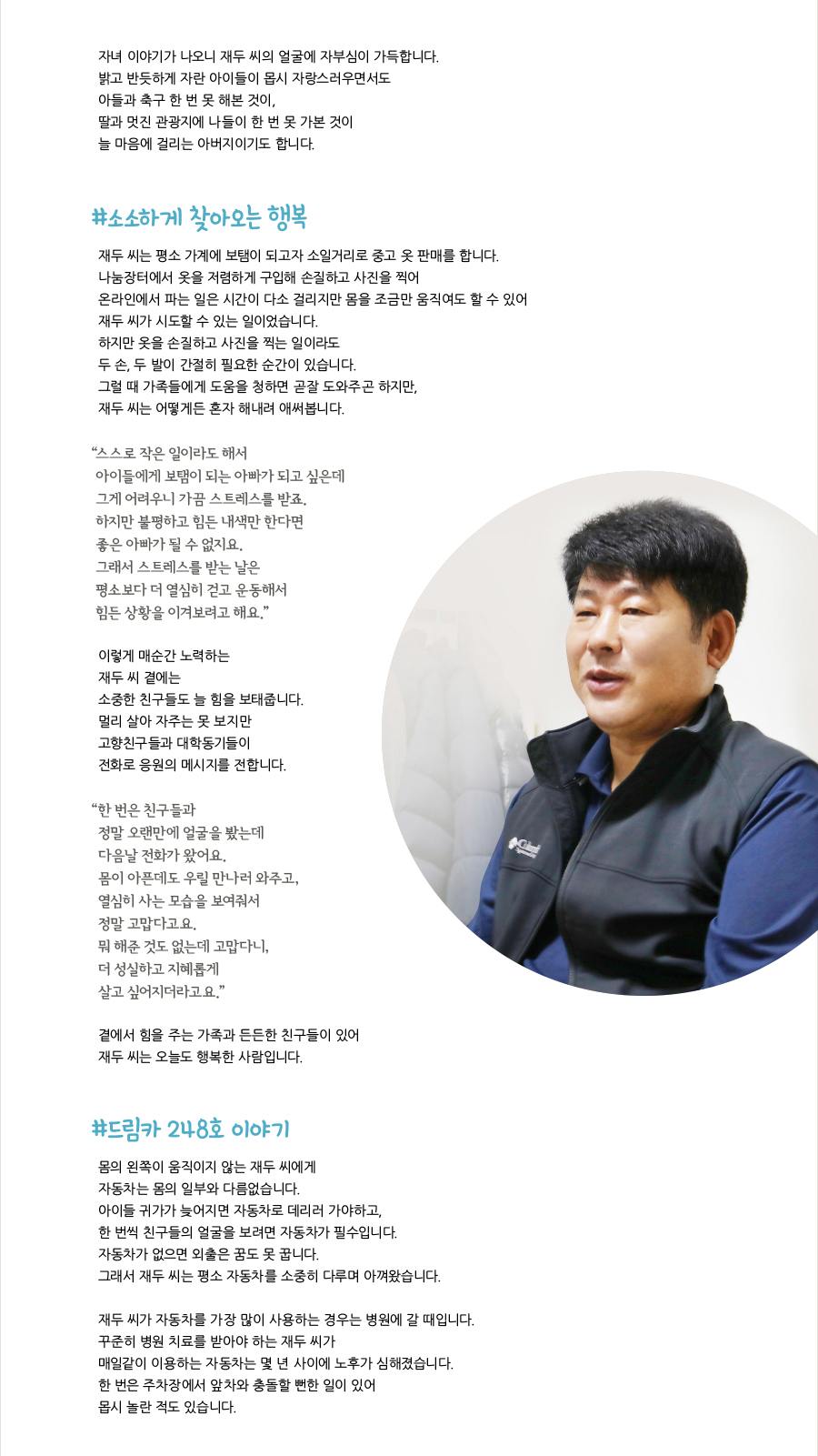 자녀 이야기가 나오니 재두 씨의 얼굴에 자부심이 가득합니다. 밝고 반듯하게 자란 아이들이 몹시 자랑스러우면서도 아들과 축구 한 번 못 해본 것이, 딸과 멋진 관광지에 나들이 한 번 못 가본 것이 늘 마음에 걸리는 아버지이기도 합니다. #소소하게 찾아오는 행복, 재두 씨는 평소 가계에 보탬이 되고자 소일거리로 중고 옷 판매를 합니다. 나눔장터에서 옷을 저렴하게 구입해 손질하고 사진을 찍어 온라인에서 파는 일은 시간이 다소 걸리지만 몸을 조금만 움직여도 할 수 있어 재두 씨가 시도할 수 있는 일이었습니다. 하지만 옷을 손질하고 사진을 찍는 일이라도 두 손, 두 발이 간절히 필요한 순간이 있습니다. 그럴 때 가족들에게 도움을 청하면 곧잘 도와주곤 하지만, 재두 씨는 어떻게든 혼자 해내려 애써봅니다. “스스로 작은 일이라도 해서 아이들에게 보탬이 되는 아빠가 되고 싶은데 그게 어려우니 가끔 스트레스를 받죠. 하지만 불평하고 힘든 내색만 한다면 좋은 아빠가 될 수 없지요. 그래서 스트레스를 받는 날은 평소보다 더 열심히 걷고 운동해서 힘든 상황을 이겨보려고 해요.” 이렇게 매순간 노력하는 재두 씨 곁에는 소중한 친구들도 늘 힘을 보태줍니다. 멀리 살아 자주는 못 보지만 고향친구들과 대학동기들이 전화로 응원의 메시지를 전합니다. “한 번은 친구들과 정말 오랜만에 얼굴을 봤는데 다음날 전화가 왔어요. 몸이 아픈데도 우릴 만나러 와주고, 열심히 사는 모습을 보여줘서 정말 고맙다고요. 뭐 해준 것도 없는데 고맙다니, 더 성실하고 지혜롭게 살고 싶어지더라고요.” 곁에서 힘을 주는 가족과 든든한 친구들이 있어 재두 씨는 오늘도 행복한 사람입니다. #드림카 248호 이야기, 몸의 왼쪽이 움직이지 않는 재두 씨에게 자동차는 몸의 일부와 다름없습니다. 아이들 귀가가 늦어지면 자동차로 데리러 가야하고, 한 번씩 친구들의 얼굴을 보려면 자동차가 필수입니다. 자동차가 없으면 외출은 꿈도 못 꿉니다. 그래서 재두 씨는 평소 자동차를 소중히 다루며 아껴왔습니다. 재두 씨가 자동차를 가장 많이 사용하는 경우는 병원에 갈 때입니다. 꾸준히 병원 치료를 받아야 하는 재두 씨가 매일같이 이용하는 자동차는 몇 년 사이에 노후가 심해졌습니다. 한 번은 주차장에서 앞차와 충돌할 뻔한 일이 있어 몹시 놀란 적도 있습니다.