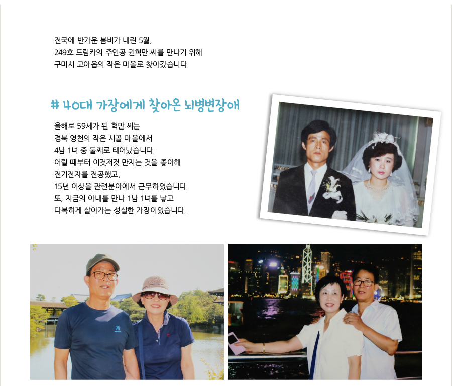 전국에 반가운 봄비가 내린 5월, 249호 드림카의 주인공 권혁만 씨를 만나기 위해 구미시 고아읍의 작은 마을로 찾아갔습니다. # 40대 가장에게 찾아온 뇌병변장애, 올해로 59세가 된 혁만 씨는 경북 영천의 작은 시골 마을에서 4남 1녀 중 둘째로 태어났습니다. 어릴 때부터 이것저것 만지는 것을 좋아해 전기전자를 전공했고, 15년 이상을 관련분야에서 근무하였습니다. 또, 지금의 아내를 만나 1남 1녀를 낳고 다복하게 살아가는 성실한 가장이었습니다.