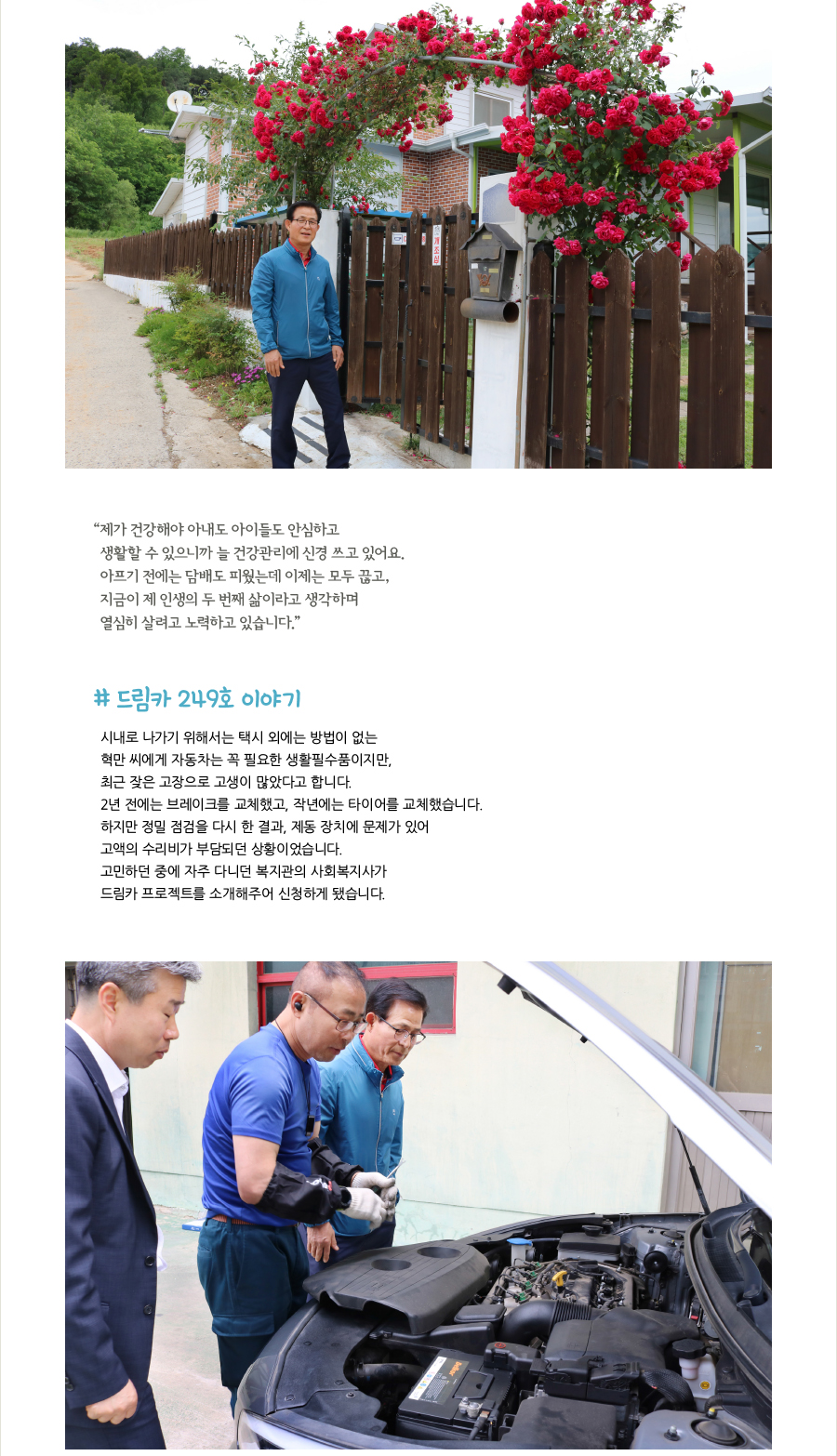 “제가 건강해야 아내도 아이들도 안심하고 생활할 수 있으니까 늘 건강관리에 신경 쓰고 있어요. 아프기 전에는 담배도 피웠는데 이제는 모두 끊고, 지금이 제 인생의 두 번째 삶이라고 생각하며 열심히 살려고 노력하고 있습니다.” # 드림카 249호 이야기, 시내로 나가기 위해서는 택시 외에는 방법이 없는 혁만 씨에게 자동차는 꼭 필요한 생활필수품이지만, 최근 잦은 고장으로 고생이 많았다고 합니다. 2년 전에는 브레이크를 교체했고, 작년에는 타이어를 교체했습니다. 하지만 정밀 점검을 다시 한 결과, 제동 장치에 문제가 있어 고액의 수리비가 부담되던 상황이었습니다. 고민하던 중에 자주 다니던 복지관의 사회복지사가 드림카 프로젝트를 소개해주어 신청하게 됐습니다.