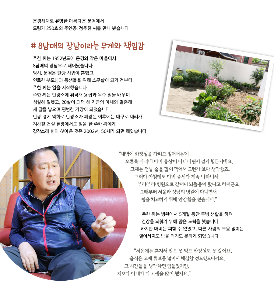 문경새재로 유명한 아름다운 문경에서 드림카 250호의 주인공, 정주한 씨를 만나 봤습니다. # 8남매의 장남이라는 무게와 책임감, 주한 씨는 1952년도에 문경의 작은 마을에서 8남매의 장남으로 태어났습니다. 당시, 문경은 탄광 사업이 흥했고, 연로한 부모님과 동생들을 위해 스무살이 되기 전부터 주한 씨는 일을 시작했습니다. 주한 씨는 탄광소에 취직해 용접과 목수 일을 배우며 성실히 일했고, 20살이 되던 해 지금의 아내와 결혼해 세 딸을 낳으며 평범한 가장이 되었습니다. 탄광 경기 악화로 탄광소가 폐광된 이후에는 대구로 내려가 지하철 건설 현장에서도 일을 한 주한 씨에게 갑작스레 병이 찾아온 것은 2002년, 50세가 되던 해였습니다. “새벽에 화장실을 가려고 일어서는데 오른쪽 다리에 마비 증상이 나타나면서 걷기 힘든거예요. 그때는 전날 술을 많이 먹어서 그런가 보다 생각했죠. 그러다 아침에도 마비 증세가 계속 나타나서 부랴부랴 병원으로 갔더니 뇌졸중이 왔다고 하더군요. 그때부터 서울과 성남의 병원에 다니면서 병을 치료하기 위해 안간힘을 썼습니다.” 주한 씨는 병원에서 5개월 동안 투병 생활을 하며 건강을 되찾기 위해 많은 노력을 했습니다. 하지만 마비는 피할 수 없었고, 다른 사람의 도움 없이는 일어서지도 밥을 먹지도 못하게 되었습니다. “처음에는 혼자서 밥도 못 먹고 화장실도 못 갔어요. 음식은 코에 튜브를 넣어서 해결할 정도였으니까요. 그 시간들을 생각하면 힘들었지만, 저보다 아내가 더 고생을 많이 했지요.”