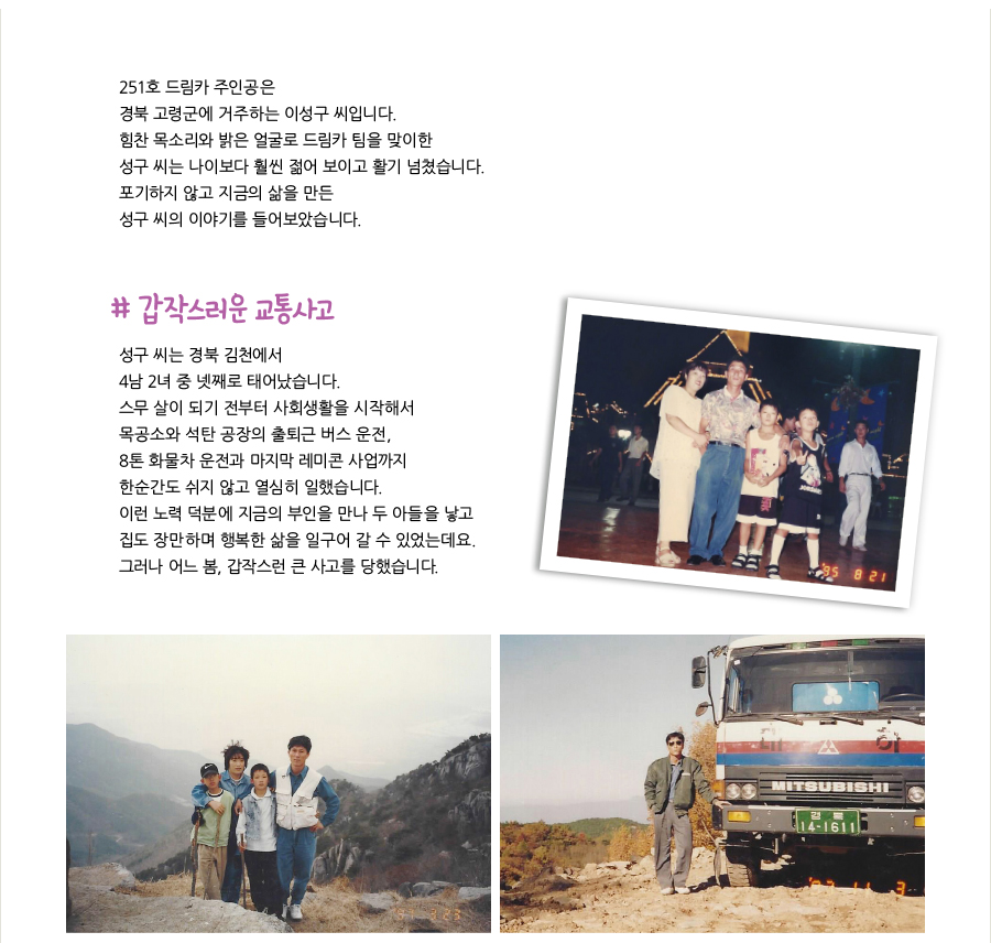 251호 드림카 주인공은 경북 고령군에 거주하는 이성구 씨입니다. 힘찬 목소리와 밝은 얼굴로 드림카 팀을 맞이한 성구 씨는 나이보다 훨씬 젊어 보이고 활기 넘쳤습니다. 포기하지 않고 지금의 삶을 만든 성구 씨의 이야기를 들어보았습니다. # 갑작스러운 교통사고, 성구 씨는 경북 김천에서 4남 2녀 중 넷째로 태어났습니다. 스무 살이 되기 전부터 사회생활을 시작해서 목공소와 석탄 공장의 출퇴근 버스 운전, 8톤 화물차 운전과 마지막 레미콘 사업까지 한순간도 쉬지 않고 열심히 일했습니다. 이런 노력 덕분에 지금의 부인을 만나 두 아들을 낳고 집도 장만하며 행복한 삶을 일구어 갈 수 있었는데요. 그러나 어느 봄, 갑작스런 큰 사고를 당했습니다.