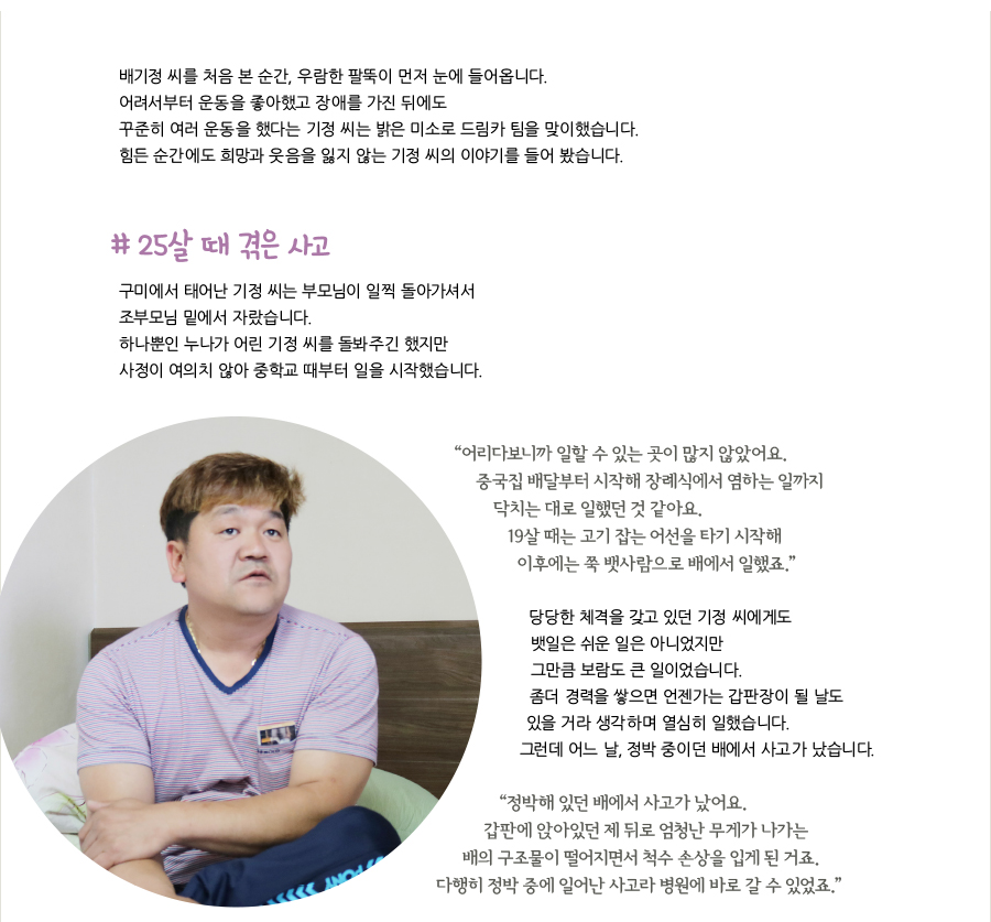 배기정 씨를 처음 본 순간, 우람한 팔뚝이 먼저 눈에 들어옵니다. 어려서부터 운동을 좋아했고 장애를 가진 뒤에도 꾸준히 여러 운동을 했다는 기정 씨는 밝은 미소로 드림카 팀을 맞이했습니다. 힘든 순간에도 희망과 웃음을 잃지 않는 기정 씨의 이야기를 들어 봤습니다. # 25살 때 겪은 사고, 구미에서 태어난 기정 씨는 부모님이 일찍 돌아가셔서 조부모님 밑에서 자랐습니다. 하나뿐인 누나가 어린 기정 씨를 돌봐주긴 했지만 사정이 여의치 않아 중학교 때부터 일을 시작했습니다. “어리다보니까 일할 수 있는 곳이 많지 않았어요. 중국집 배달부터 시작해 장례식에서 염하는 일까지 닥치는 대로 일했던 것 같아요. 19살 때는 고기 잡는 어선을 타기 시작해 이후에는 쭉 뱃사람으로 배에서 일했죠.” 당당한 체격을 갖고 있던 기정 씨에게도 뱃일은 쉬운 일은 아니었지만 그만큼 보람도 큰 일이었습니다. 좀더 경력을 쌓으면 언젠가는 갑판장이 될 날도 있을 거라 생각하며 열심히 일했습니다. 그런데 어느 날, 정박 중이던 배에서 사고가 났습니다. “정박해 있던 배에서 사고가 났어요. 갑판에 앉아있던 제 뒤로 엄청난 무게가 나가는 배의 구조물이 떨어지면서 척수 손상을 입게 된 거죠. 다행히 정박 중에 일어난 사고라 병원에 바로 갈 수 있었죠.”