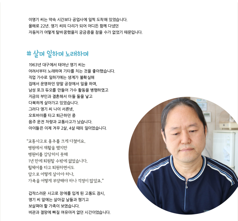 이영기 씨는 약속 시간보다 공업사에 일찍 도착해 있었습니다. 올해로 22년. 영기 씨의 다리가 되어 어디든 함께 다녔던 자동차가 어떻게 탈바꿈했을지 궁금증을 참을 수가 없었기 때문입니다. # 살며 일하며 노래하며, 1963년 대구에서 태어난 영기 씨는 어려서부터 노래하며 기타를 치는 것을 좋아했습니다. 직업 가수로 일하기에는 생계가 불확실해 집에서 운영하던 양말 공장에서 일을 하며, 남성 포크 듀오를 만들어 가수 활동을 병행하였고 지금의 부인과 결혼해서 아들 둘을 낳고 다복하게 살아가고 있었습니다. 그러다 영기 씨 나이 서른넷, 오토바이를 타고 퇴근하던 중 음주 운전 차량과 교통사고가 났습니다. 아이들은 이제 겨우 2살, 4살 때의 일이었습니다. “교통사고로 흉추를 크게 다쳤어요. 병원에서 재활을 했지만 병원비를 감당하지 못해 1년 만에 퇴원할 수밖에 없었습니다. 휠체어를 타고 퇴원하면서도 앞으로 어떻게 살아야 하나, 가족을 어떻게 부양해야 하나 걱정이 많았죠.” 갑작스러운 사고로 장애를 입게 된 고통도 잠시, 영기 씨 앞에는 살아갈 날들과 챙기고 보살펴야 할 가족이 보였습니다. 비관과 절망에 빠질 여유마저 없던 시간이었습니다.