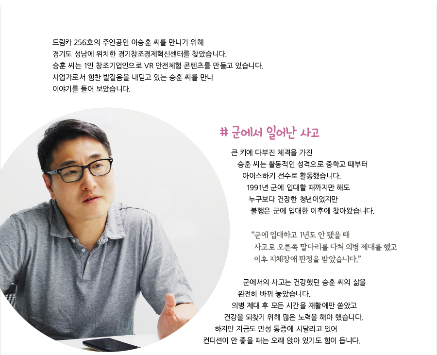 드림카 256호의 주인공인 이승훈 씨를 만나기 위해 경기도 성남에 위치한 경기창조경제혁신센터를 찾았습니다. 승훈 씨는 1인 창조기업인으로 VR 안전체험 콘텐츠를 만들고 있습니다. 사업가로서 힘찬 발걸음을 내딛고 있는 승훈 씨를 만나 이야기를 들어 보았습니다. # 군에서 일어난 사고, 큰 키에 다부진 체격을 가진 승훈 씨는 활동적인 성격으로 중학교 때부터 아이스하키 선수로 활동했습니다. 1991년 군에 입대할 때까지만 해도 누구보다 건장한 청년이었지만 불행은 군에 입대한 이후에 찾아왔습니다. “군에 입대하고 1년도 안 됐을 때 사고로 오른쪽 팔다리를 다쳐 의병 제대를 했고 이후 지체장애 판정을 받았습니다.” 군에서의 사고는 건강했던 승훈 씨의 삶을 완전히 바꿔 놓았습니다. 의병 제대 후 모든 시간을 재활에만 쏟았고 건강을 되찾기 위해 많은 노력을 해야 했습니다. 하지만 지금도 만성 통증에 시달리고 있어 컨디션이 안 좋을 때는 오래 앉아 있기도 힘이 듭니다.