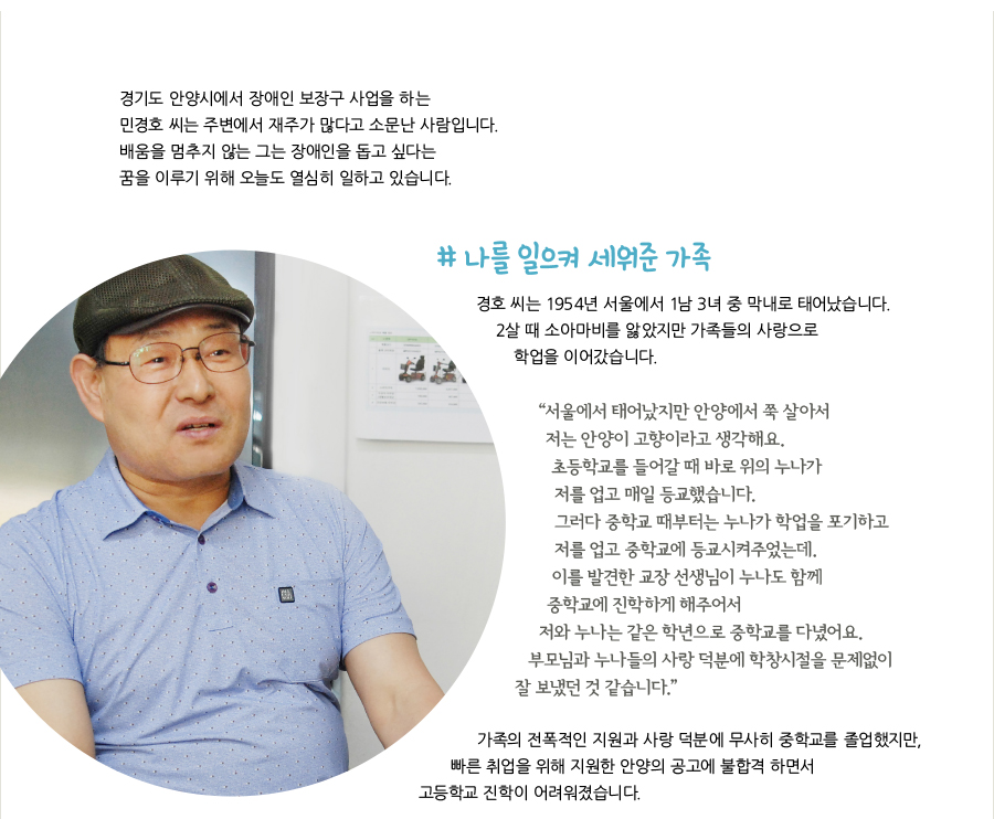 경기도 안양시에서 장애인 보장구 사업을 하는 민경호 씨는 주변에서 재주가 많다고 소문난 사람입니다. 배움을 멈추지 않는 그는 장애인을 돕고 싶다는 꿈을 이루기 위해 오늘도 열심히 일하고 있습니다. # 나를 일으켜 세워준 가족, 경호 씨는 1954년 서울에서 1남 3녀 중 막내로 태어났습니다. 2살 때 소아마비를 앓았지만 가족들의 사랑으로 학업을 이어갔습니다. “서울에서 태어났지만 안양에서 쭉 살아서 저는 안양이 고향이라고 생각해요. 초등학교를 들어갈 때 바로 위의 누나가 저를 업고 매일 등교했습니다. 그러다 중학교 때부터는 누나가 학업을 포기하고 저를 업고 중학교에 등교시켜주었는데. 이를 발견한 교장 선생님이 누나도 함께 중학교에 진학하게 해주어서 저와 누나는 같은 학년으로 중학교를 다녔어요. 부모님과 누나들의 사랑 덕분에 학창시절을 문제없이 잘 보냈던 것 같습니다.” 가족의 전폭적인 지원과 사랑 덕분에 무사히 중학교를 졸업했지만, 빠른 취업을 위해 지원한 안양의 공고에 불합격 하면서 고등학교 진학이 어려워졌습니다.