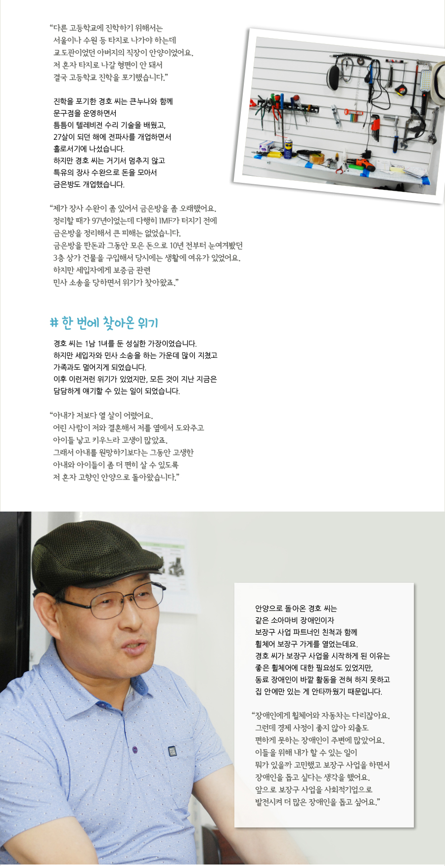 “다른 고등학교에 진학하기 위해서는 서울이나 수원 등 타지로 나가야 하는데 교도관이었던 아버지의 직장이 안양이었어요. 저 혼자 타지로 나갈 형편이 안 돼서 결국 고등학교 진학을 포기했습니다.” 진학을 포기한 경호 씨는 큰누나와 함께 문구점을 운영하면서 틈틈이 텔레비전 수리 기술을 배웠고, 27살이 되던 해에 전파사를 개업하면서 홀로서기에 나섰습니다. 하지만 경호 씨는 거기서 멈추지 않고 특유의 장사 수완으로 돈을 모아서 금은방도 개업했습니다. “제가 장사 수완이 좀 있어서 금은방을 좀 오래했어요. 정리할 때가 97년이었는데 다행히 IMF가 터지기 전에 금은방을 정리해서 큰 피해는 없었습니다. 금은방을 판돈과 그동안 모은 돈으로 10년 전부터 눈여겨봤던 3층 상가 건물을 구입해서 당시에는 생활에 여유가 있었어요. 하지만 세입자에게 보증금 관련 민사 소송을 당하면서 위기가 찾아왔죠.” # 한 번에 찾아온 위기, 경호 씨는 1남 1녀를 둔 성실한 가장이었습니다. 하지만 세입자와 민사 소송을 하는 가운데 많이 지쳤고 가족과도 멀어지게 되었습니다. 이후 이런저런 위기가 있었지만, 모든 것이 지난 지금은 담담하게 얘기할 수 있는 일이 되었습니다. “아내가 저보다 열 살이 어렸어요. 어린 사람이 저와 결혼해서 저를 옆에서 도와주고 아이들 낳고 키우느라 고생이 많았죠. 그래서 아내를 원망하기보다는 그동안 고생한 아내와 아이들이 좀 더 편히 살 수 있도록 저 혼자 고향인 안양으로 돌아왔습니다.” 안양으로 돌아온 경호 씨는 같은 소아마비 장애인이자 보장구 사업 파트너인 친척과 함께 휠체어 보장구 가게를 열었는데요. 경호 씨가 보장구 사업을 시작하게 된 이유는 좋은 휠체어에 대한 필요성도 있었지만, 동료 장애인이 바깥 활동을 전혀 하지 못하고 집 안에만 있는 게 안타까웠기 때문입니다. “장애인에게 휠체어와 자동차는 다리잖아요. 그런데 경제 사정이 좋지 않아 외출도 편하게 못하는 장애인이 주변에 많았어요. 이들을 위해 내가 할 수 있는 일이 뭐가 있을까 고민했고 보장구 사업을 하면서 장애인을 돕고 싶다는 생각을 했어요. 앞으로 보장구 사업을 사회적기업으로 발전시켜 더 많은 장애인을 돕고 싶어요.”