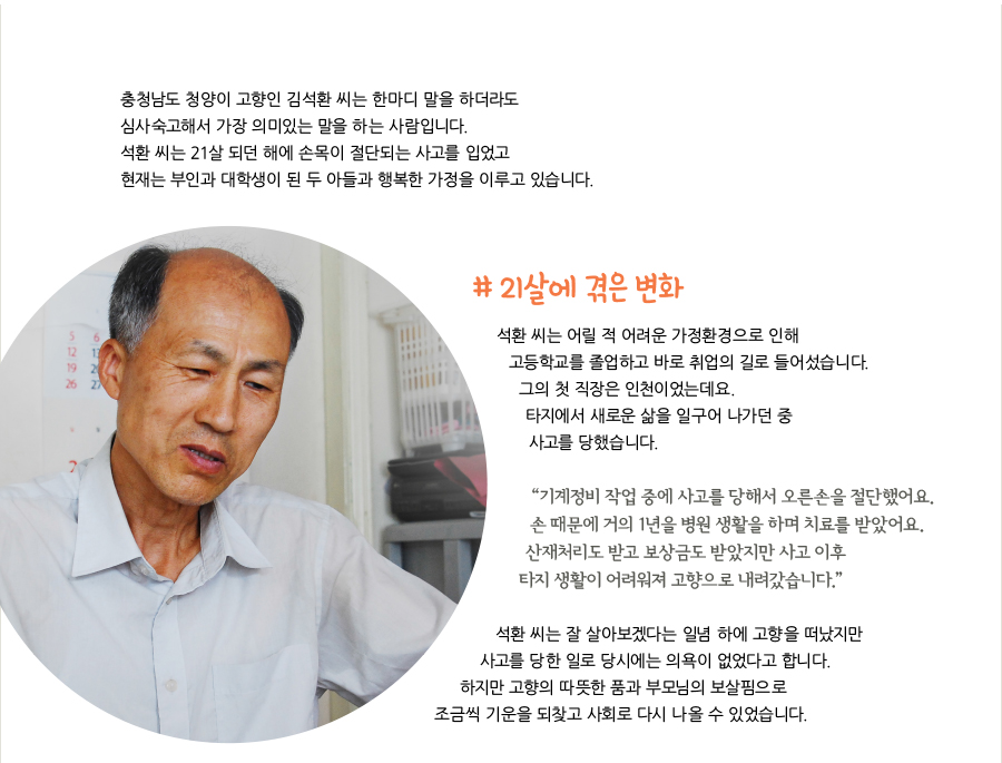 충청남도 청양이 고향인 김석환 씨는 한마디 말을 하더라도 심사숙고해서 가장 의미있는 말을 하는 사람입니다. 석환 씨는 21살 되던 해에 손목이 절단되는 사고를 입었고 현재는 부인과 대학생이 된 두 아들과 행복한 가정을 이루고 있습니다. # 21살에 겪은 변화, 석환 씨는 어릴 적 어려운 가정환경으로 인해 고등학교를 졸업하고 바로 취업의 길로 들어섰습니다. 그의 첫 직장은 인천이었는데요. 타지에서 새로운 삶을 일구어 나가던 중 사고를 당했습니다. “기계정비 작업 중에 사고를 당해서 오른손을 절단했어요. 손 때문에 거의 1년을 병원 생활을 하며 치료를 받았어요. 산재처리도 받고 보상금도 받았지만 사고 이후 타지 생활이 어려워져 고향으로 내려갔습니다.” 석환 씨는 잘 살아보겠다는 일념 하에 고향을 떠났지만 사고를 당한 일로 당시에는 의욕이 없었다고 합니다. 하지만 고향의 따뜻한 품과 부모님의 보살핌으로 조금씩 기운을 되찾고 사회로 다시 나올 수 있었습니다.