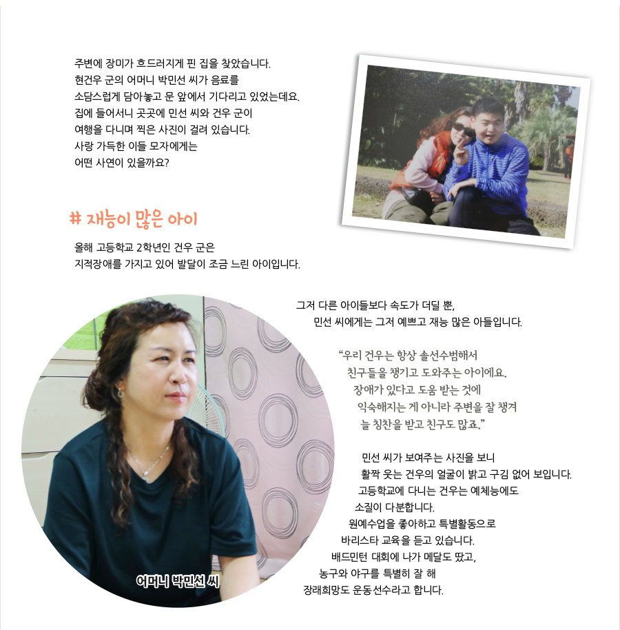 주변에 장미가 흐드러지게 핀 집을 찾았습니다. 현건우 군의 어머니 박민선 씨가 음료를 소담스럽게 담아놓고 문 앞에서 기다리고 있었는데요. 집에 들어서니 곳곳에 민선 씨와 건우 군이 여행을 다니며 찍은 사진이 걸려 있습니다. 사랑 가득한 이들 모자에게는 어떤 사연이 있을까요? # 재능이 많은 아이, 올해 고등학교 2학년인 건우 군은 지적장애를 가지고 있어 발달이 조금 느린 아이입니다. 그저 다른 아이들보다 속도가 더딜 뿐, 민선 씨에게는 그저 예쁘고 재능 많은 아들입니다. “‌우리 건우는 항상 솔선수범해서 친구들을 챙기고 도와주는 아이에요. 장애가 있다고 도움 받는 것에 익숙해지는 게 아니라 주변을 잘 챙겨 늘 칭찬을 받고 친구도 많죠.” 민선 씨가 보여주는 사진을 보니 활짝 웃는 건우의 얼굴이 밝고 구김 없어 보입니다. 고등학교에 다니는 건우는 예체능에도 소질이 다분합니다. 원예수업을 좋아하고 특별활동으로 바리스타 교육을 듣고 있습니다. 배드민턴 대회에 나가 메달도 땄고, 농구와 야구를 특별히 잘 해 장래희망도 운동선수라고 합니다.