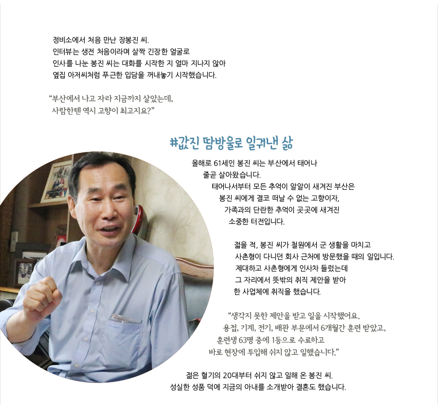 정비소에서 처음 만난 장봉진 씨. 인터뷰는 생전 처음이라며 살짝 긴장한 얼굴로 인사를 나눈 봉진 씨는 대화를 시작한 지 얼마 지나지 않아 옆집 아저씨처럼 푸근한 입담을 꺼내놓기 시작했습니다. “부산에서 나고 자라 지금까지 살았는데, 사람한텐 역시 고향이 최고지요?” #값진 땀방울로 일궈낸 삶, 올해로 61세인 봉진 씨는 부산에서 태어나 줄곧 살아왔습니다. 태어나서부터 모든 추억이 알알이 새겨진 부산은 봉진 씨에게 결코 떠날 수 없는 고향이자, 가족과의 단란한 추억이 곳곳에 새겨진 소중한 터전입니다. 젋을 적, 봉진 씨가 철원에서 군 생활을 마치고 사촌형이 다니던 회사 근처에 방문했을 때의 일입니다. 제대하고 사촌형에게 인사차 들렀는데 그 자리에서 뜻밖의 취직 제안을 받아 한 사업체에 취직을 했습니다. “생각지 못한 제안을 받고 일을 시작했어요. 용접, 기계, 전기, 배관 부문에서 6개월간 훈련 받았고, 훈련생 63명 중에 1등으로 수료하고 바로 현장에 투입해 쉬지 않고 일했습니다.” 젊은 혈기의 20대부터 쉬지 않고 일해 온 봉진 씨. 성실한 성품 덕에 지금의 아내를 소개받아 결혼도 했습니다.