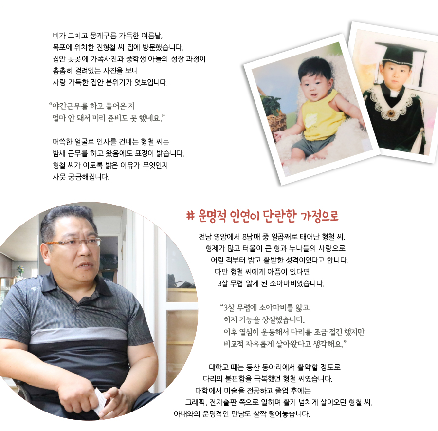 비가 그치고 뭉게구름 가득한 여름날, 목포에 위치한 진형철 씨 집에 방문했습니다. 집안 곳곳에 가족사진과 중학생 아들의 성장 과정이 촘촘히 걸려있는 사진을 보니 사랑 가득한 집안 분위기가 엿보입니다. “야간근무를 하고 들어온 지 얼마 안 돼서 미리 준비도 못 했네요.” 머쓱한 얼굴로 인사를 건네는 형철 씨는 밤새 근무를 하고 왔음에도 표정이 밝습니다. 형철 씨가 이토록 밝은 이유가 무엇인지 사뭇 궁금해집니다. # 운명적 인연이 단란한 가정으로, 전남 영암에서 8남매 중 일곱째로 태어난 형철 씨. 형제가 많고 터울이 큰 형과 누나들의 사랑으로 어릴 적부터 밝고 활발한 성격이었다고 합니다. 다만 형철 씨에게 아픔이 있다면 3살 무렵 앓게 된 소아마비였습니다. “3살 무렵에 소아마비를 앓고 하지 기능을 상실했습니다. 이후 열심히 운동해서 다리를 조금 절긴 했지만 비교적 자유롭게 살아왔다고 생각해요.” 대학교 때는 등산 동아리에서 활약할 정도로 다리의 불편함을 극복했던 형철 씨였습니다. 대학에서 미술을 전공하고 졸업 후에는 그래픽, 전자출판 쪽으로 일하며 활기 넘치게 살아오던 형철 씨. 아내와의 운명적인 만남도 살짝 털어놓습니다.