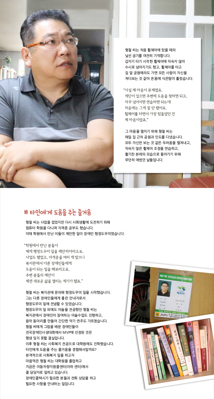 형철 씨는 처음 휠체어에 탔을 때의 낯선 공기를 여전히 기억합니다. 갑자기 타기 시작한 휠체어에 익숙지 않아 수시로 넘어지기도 했고, 휠체어를 타고 집 앞 공원에라도 가면 모든 사람이 자신을 쳐다보는 것 같아 온몸에 식은땀이 흘렀습니다. “사실 제 마음이 문제였죠. 계단이 있으면 주변에 도움을 청하면 되고, 자꾸 넘어지면 연습하면 되는데 처음에는 그게 잘 안 됐어요. 휠체어를 타면서 가장 힘들었던 건 제 마음이었죠.” 그 마음을 떨치기 위해 형철 씨는 매일 집 근처 공원과 인도를 다녔습니다. 모두 자신만 보는 것 같은 두려움을 떨쳐내고, 익숙지 않은 휠체어 조정을 연습하고, 활기찬 본래의 모습으로 돌아가기 위해 무던히 애썼던 날들입니다. # 타인에게 도움을 주는 즐거움, 형철 씨는 사업을 접었지만 다시 사회생활에 도전하기 위해 컴퓨터 학원을 다니며 자격증 공부도 했습니다. 이때 학원에서 만난 이들이 제안한 일이 장애인 행정도우미였습니다. “학원에서 만난 분들이 제게 행정도우미 일을 제안하더라고요. 사업도 했었고, 자격증을 여러 개 땄으니 복지관에서 다른 장애인들에게 도움이 되는 일을 해보라고요. 주변 분들의 제안이 제겐 새로운 삶을 열리는 계기가 됐죠.” 형철 씨는 복지관에 문의해 행정도우미 일을 시작했습니다. 그는 다른 장애인들에게 좋은 안내자로서 행정도우미 일에 전념할 수 있었습니다. 행정도우미 일 외에도 미술을 전공했던 형철 씨는 복지관에서 장애인이 참여하는 미술수업도 진행하고, 음악 동아리를 만들어 간단한 악기 연주도 가르쳤습니다. 형철 씨에게 그림을 배운 장애인들이 전국장애인사생대회에서 MVP에 선정된 것은 평생 잊지 못할 결실입니다. 이후 형철 씨는 사회복지 전공으로 대학원에도 진학했습니다. 타인에게 도움을 주는 즐거움을 경험해서일까요? 본격적으로 사회복지 일을 하고자 마음먹은 형철 씨는 대학원을 졸업하고 지금은 이동차량지원콜센터(이하 센터)에서 콜 담당자로 일하고 있습니다. 장애인콜택시가 필요한 분들과 전화 상담을 하고 필요한 사항을 안내하는 일입니다.