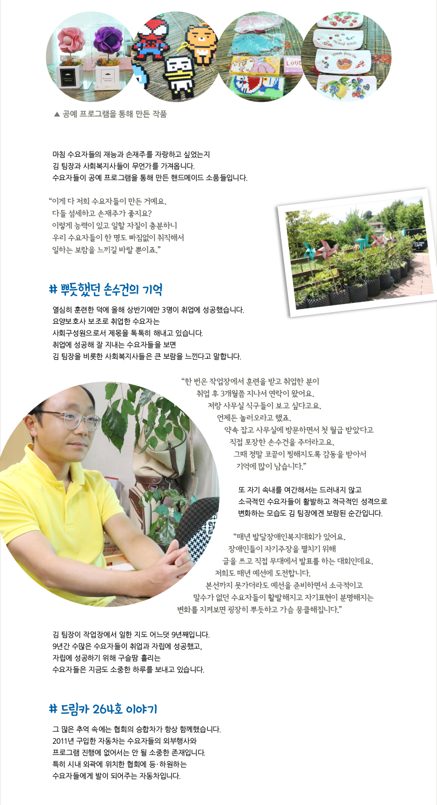 공예 프로그램을 통해 만든 작품, 마침 수요자들의 재능과 손재주를 자랑하고 싶었는지 김 팀장과 사회복지사들이 무언가를 가져옵니다. 수요자들이 공예 프로그램을 통해 만든 핸드메이드 소품들입니다. “이게 다 저희 수요자들이 만든 거예요. 다들 섬세하고 손재주가 좋지요? 이렇게 능력이 있고 일할 자질이 충분하니 우리 수요자들이 한 명도 빠짐없이 취직해서 일하는 보람을 느끼길 바랄 뿐이죠.” # 뿌듯했던 손수건의 기억, 열심히 훈련한 덕에 올해 상반기에만 3명이 취업에 성공했습니다. 요양보호사 보조로 취업한 수요자는 사회구성원으로서 제몫을 톡톡히 해내고 있습니다. 취업에 성공해 잘 지내는 수요자들을 보면 김 팀장을 비롯한 사회복지사들은 큰 보람을 느낀다고 말합니다. “한 번은 작업장에서 훈련을 받고 취업한 분이 취업 후 3개월쯤 지나서 연락이 왔어요. 저랑 사무실 식구들이 보고 싶다고요. 언제든 놀러오라고 했죠. 약속 잡고 사무실에 방문하면서 첫 월급 받았다고 직접 포장한 손수건을 주더라고요. 그때 정말 코끝이 찡해지도록 감동을 받아서 기억에 많이 남습니다.” 또 자기 속내를 여간해서는 드러내지 않고 소극적인 수요자들이 활발하고 적극적인 성격으로 변화하는 모습도 김 팀장에겐 보람된 순간입니다. “매년 발달장애인복지대회가 있어요. 장애인들이 자기주장을 펼치기 위해 글을 쓰고 직접 무대에서 발표를 하는 대회인데요. 저희도 매년 예선에 도전합니다. 본선까지 못가더라도 예선을 준비하면서 소극적이고 말수가 없던 수요자들이 활발해지고 자기표현이 분명해지는 변화를 지켜보면 굉장히 뿌듯하고 가슴 뭉클해집니다.” 김 팀장이 작업장에서 일한 지도 어느덧 9년째입니다. 9년간 수많은 수요자들이 취업과 자립에 성공했고, 자립에 성공하기 위해 구슬땀 흘리는 수요자들은 지금도 소중한 하루를 보내고 있습니다. # 드림카 264호 이야기, 그 많은 추억 속에는 협회의 승합차가 항상 함께했습니다. 2011년 구입한 자동차는 수요자들의 외부행사와 프로그램 진행에 없어서는 안 될 소중한 존재입니다. 특히 시내 외곽에 위치한 협회에 등·하원하는 수요자들에게 발이 되어주는 자동차입니다.