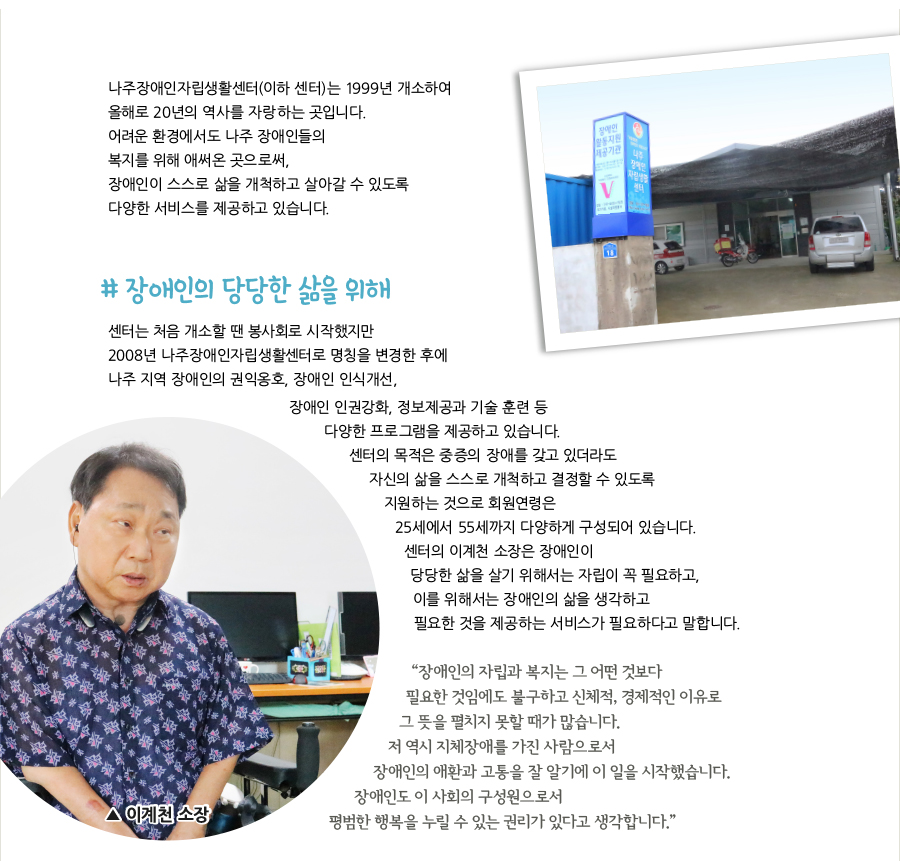 나주장애인자립생활센터(이하 센터)는 1999년 개소하여 올해로 20년의 역사를 자랑하는 곳입니다. 어려운 환경에서도 나주 장애인들의 복지를 위해 애써온 곳으로써, 장애인이 스스로 삶을 개척하고 살아갈 수 있도록 다양한 서비스를 제공하고 있습니다. # 장애인의 당당한 삶을 위해, 센터는 처음 개소할 땐 봉사회로 시작했지만 2008년 나주장애인자립생활센터로 명칭을 변경한 후에 나주 지역 장애인의 권익옹호, 장애인 인식개선, 장애인 인권강화, 정보제공과 기술 훈련 등 다양한 프로그램을 제공하고 있습니다. 센터의 목적은 중증의 장애를 갖고 있더라도 자신의 삶을 스스로 개척하고 결정할 수 있도록 지원하는 것으로 회원연령은 25세에서 55세까지 다양하게 구성되어 있습니다. 센터의 이계천 소장은 장애인이 당당한 삶을 살기 위해서는 자립이 꼭 필요하고, 이를 위해서는 장애인의 삶을 생각하고 필요한 것을 제공하는 서비스가 필요하다고 말합니다. “장애인의 자립과 복지는 그 어떤 것보다 필요한 것임에도 불구하고 신체적, 경제적인 이유로 그 뜻을 펼치지 못할 때가 많습니다. 저 역시 지체장애를 가진 사람으로서 장애인의 애환과 고통을 잘 알기에 이 일을 시작했습니다. 장애인도 이 사회의 구성원으로서 평범한 행복을 누릴 수 있는 권리가 있다고 생각합니다.” 이계천 소장