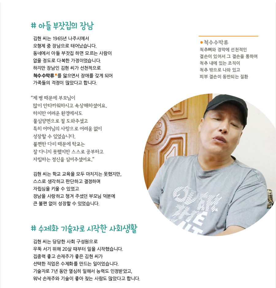 # 아들 부잣집의 장남, 김현 씨는 1965년 나주시에서 오형제 중 장남으로 태어났습니다. 동네에서 아들 부잣집 하면 모르는 사람이 없을 정도로 다복한 가정이었습니다. 하지만 장남인 김현 씨가 선천적으로 *척수수막류 를 앓으면서 장애를 갖게 되어 가족들의 걱정이 많았다고 합니다. * 척수수막류 척추뼈와 경막에 선천적인 결손이 있어서 그 결손을 통하여 척추 내에 있는 조직이 척추 밖으로 나와 있고 피부 결손이 동반되는 질환, “제 병 때문에 부모님이 많이 안타까워하시고 속상해하셨어요. 하지만 어려운 환경에서도 물심양면으로 절 도와주셨고 특히 어머님의 사랑으로 어려움 없이 성장할 수 있었습니다. 불편한 다리 때문에 학교는 잘 다니지 못했지만 스스로 공부하고 자립하는 정신을 심어주셨어요.” 김현 씨는 학교 교육을 모두 마치지는 못했지만, 스스로 생각하고 판단하고 결정하며 자립심을 키울 수 있었고 장남을 사랑하고 챙겨 주셨던 부모님 덕분에 큰 불편 없이 성장할 수 있었습니다. # 수제화 기술자로 시작한 사회생활, 김현 씨는 당당한 사회 구성원으로 우뚝 서기 위해 20살 때부터 일을 시작했습니다. 집중력 좋고 손재주가 좋은 김현 씨가 선택한 직업은 수제화를 만드는 일이었습니다. 기술자로 7년 동안 열심히 일해서 능력도 인정받았고, 워낙 손재주와 기술이 좋아 찾는 사람도 많았다고 합니다.