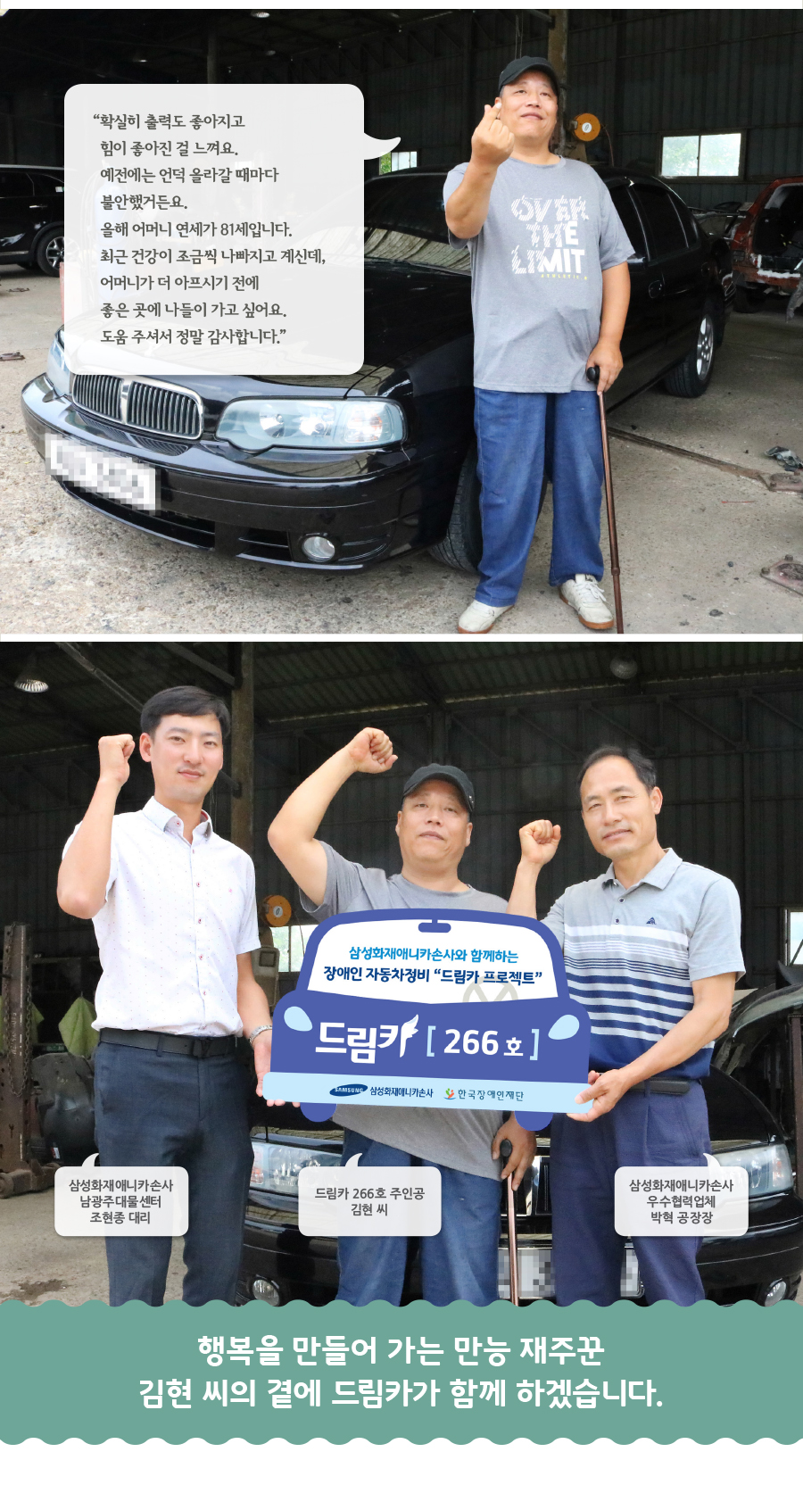 “확실히 출력도 좋아지고 힘이 좋아진 걸 느껴요. 예전에는 언덕 올라갈 때마다 불안했거든요. 올해 어머니 연세가 81세입니다. 최근 건강이 조금씩 나빠지고 계신데, 어머니가 더 아프시기 전에 좋은 곳에 나들이 가고 싶어요. 도움 주셔서 정말 감사합니다.” 삼성화재애니카손사 남광주대물센터 조현종 대리, 드림카 266호 주인공 김현 씨, 삼성화재애니카손사 우수협력업체 박혁 공장장, 행복을 만들어 가는 만능 재주꾼 김현 씨의 곁에 드림카가 함께 하겠습니다.