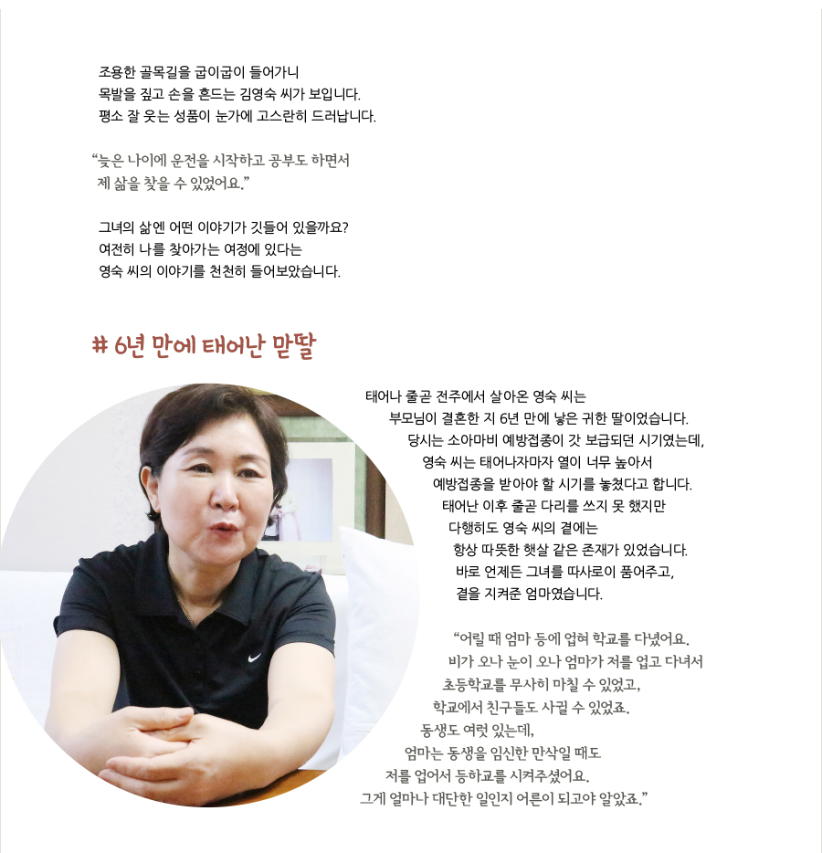 조용한 골목길을 굽이굽이 들어가니 목발을 짚고 손을 흔드는 김영숙 씨가 보입니다. 평소 잘 웃는 성품이 눈가에 고스란히 드러납니다. “늦은 나이에 운전을 시작하고 공부도 하면서 제 삶을 찾을 수 있었어요.” 그녀의 삶엔 어떤 이야기가 깃들어 있을까요? 여전히 나를 찾아가는 여정에 있다는 영숙 씨의 이야기를 천천히 들어보았습니다. # 6년 만에 태어난 맏딸, 태어나 줄곧 전주에서 살아온 영숙 씨는 부모님이 결혼한 지 6년 만에 낳은 귀한 딸이었습니다. 당시는 소아마비 예방접종이 갓 보급되던 시기였는데, 영숙 씨는 태어나자마자 열이 너무 높아서 예방접종을 받아야 할 시기를 놓쳤다고 합니다. 태어난 이후 줄곧 다리를 쓰지 못 했지만 다행히도 영숙 씨의 곁에는 항상 따뜻한 햇살 같은 존재가 있었습니다. 바로 언제든 그녀를 따사로이 품어주고, 곁을 지켜준 엄마였습니다. “어릴 때 엄마 등에 업혀 학교를 다녔어요. 비가 오나 눈이 오나 엄마가 저를 업고 다녀서 초등학교를 무사히 마칠 수 있었고, 학교에서 친구들도 사귈 수 있었죠. 동생도 여럿 있는데, 엄마는 동생을 임신한 만삭일 때도 저를 업어서 등하교를 시켜주셨어요. 그게 얼마나 대단한 일인지 어른이 되고야 알았죠.”