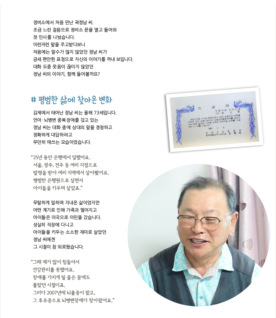 정비소에서 처음 만난 곽정남 씨. 조금 느린 걸음으로 정비소 문을 열고 들어와 첫 인사를 나눴습니다. 이런저런 말을 주고받다보니 처음에는 말수가 많지 않았던 정남 씨가 금세 편안한 표정으로 자신의 이야기를 꺼내 보입니다. 대화 도중 웃음이 끊이지 않았던 정남 씨의 이야기, 함께 들어볼까요? # 평범한 삶에 찾아온 변화, 김제에서 태어난 정남 씨는 올해 73세입니다. 언어·뇌병변 중복장애를 갖고 있는 정남 씨는 대화 중에 상대의 말을 경청하고 정확하게 대답하려고 무던히 애쓰는 모습이었습니다. “25년 동안 은행에서 일했어요. 서울, 광주, 전주 등 여러 지점으로 발령을 받아 여러 지역에서 살아봤어요. 평범한 은행원으로 살면서 아이들을 키우며 살았죠.” 무탈하게 일하며 지내온 삶이었지만 어떤 계기로 인해 가족과 떨어지고 아이들은 미국으로 이민을 갔습니다. 성실히 직장에 다니고 아이들을 키우는 소소한 재미로 살았던 정남 씨에겐 그 시절이 참 외로웠습니다. “그때 제가 많이 힘들어서 건강관리를 못했어요. 장애를 가지게 될 줄은 꿈에도 몰랐던 시절이죠. 그러다 2007년에 뇌졸중이 왔고, 그 후유증으로 뇌병변장애가 찾아왔어요.”