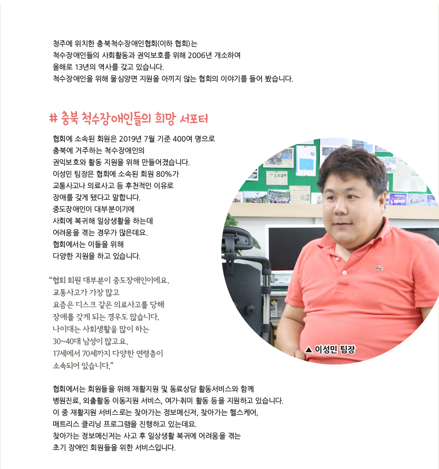 청주에 위치한 충북척수장애인협회(이하 협회)는 척수장애인들의 사회활동과 권익보호를 위해 2006년 개소하여 올해로 13년의 역사를 갖고 있습니다. 척수장애인을 위해 물심양면 지원을 아끼지 않는 협회의 이야기를 들어 봤습니다. # 충북 척수장애인들의 희망 서포터, 협회에 소속된 회원은 2019년 7월 기준 400여 명으로 충북에 거주하는 척수장애인의 권익보호와 활동 지원을 위해 만들어졌습니다. 이성민 팀장은 협회에 소속된 회원 80%가 교통사고나 의료사고 등 후천적인 이유로 장애를 갖게 됐다고 말합니다. 중도장애인이 대부분이기에 사회에 복귀해 일상생활을 하는데 어려움을 겪는 경우가 많은데요. 협회에서는 이들을 위해 다양한 지원을 하고 있습니다. “협회 회원 대부분이 중도장애인이에요. 교통사고가 가장 많고 요즘은 디스크 같은 의료사고를 당해 장애를 갖게 되는 경우도 많습니다. 나이대는 사회생활을 많이 하는 30~40대 남성이 많고요. 17세에서 70세까지 다양한 연령층이 소속되어 있습니다. 이성민 팀장, 협회에서는 회원들을 위해 재활지원 및 동료상담 활동서비스와 함께 병원진료, 외출활동 이동지원 서비스, 여가·취미 활동 등을 지원하고 있습니다. 이 중 재활지원 서비스로는 찾아가는 정보메신저, 찾아가는 헬스케어, 매트리스 클리닝 프로그램을 진행하고 있는데요. 찾아가는 정보메신저는 사고 후 일상생활 복귀에 어려움을 겪는 초기 장애인 회원들을 위한 서비스입니다.