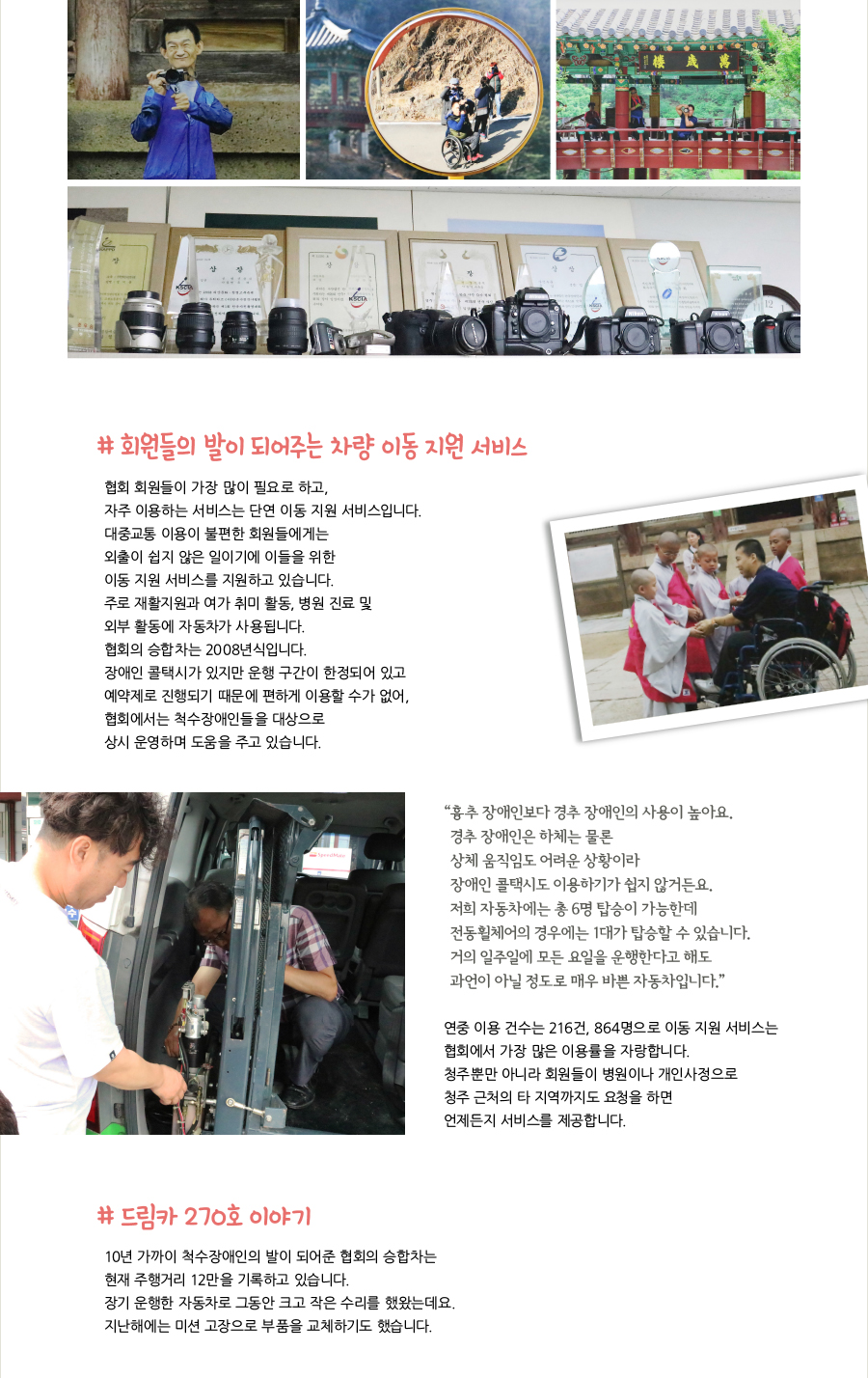 # 회원들의 발이 되어주는 차량 이동 지원 서비스, 협회 회원들이 가장 많이 필요로 하고, 자주 이용하는 서비스는 단연 이동 지원 서비스입니다. 대중교통 이용이 불편한 회원들에게는 외출이 쉽지 않은 일이기에 이들을 위한 이동 지원 서비스를 지원하고 있습니다. 주로 재활지원과 여가 취미 활동, 병원 진료 및 외부 활동에 자동차가 사용됩니다. 협회의 승합차는 2008년식입니다. 장애인 콜택시가 있지만 운행 구간이 한정되어 있고 예약제로 진행되기 때문에 편하게 이용할 수가 없어, 협회에서는 척수장애인들을 대상으로 상시 운영하며 도움을 주고 있습니다. “흉추 장애인보다 경추 장애인의 사용이 높아요. 경추 장애인은 하체는 물론 상체 움직임도 어려운 상황이라 장애인 콜택시도 이용하기가 쉽지 않거든요. 저희 자동차에는 총 6명 탑승이 가능한데 전동휠체어의 경우에는 1대가 탑승할 수 있습니다. 거의 일주일에 모든 요일을 운행한다고 해도 과언이 아닐 정도로 매우 바쁜 자동차입니다.” 연중 이용 건수는 216건, 864명으로 이동 지원 서비스는 협회에서 가장 많은 이용률을 자랑합니다. 청주뿐만 아니라 회원들이 병원이나 개인사정으로 청주 근처의 타 지역까지도 요청을 하면 언제든지 서비스를 제공합니다. # 드림카 270호 이야기, 10년 가까이 척수장애인의 발이 되어준 협회의 승합차는 현재 주행거리 12만을 기록하고 있습니다. 장기 운행한 자동차로 그동안 크고 작은 수리를 했왔는데요. 지난해에는 미션 고장으로 부품을 교체하기도 했습니다.