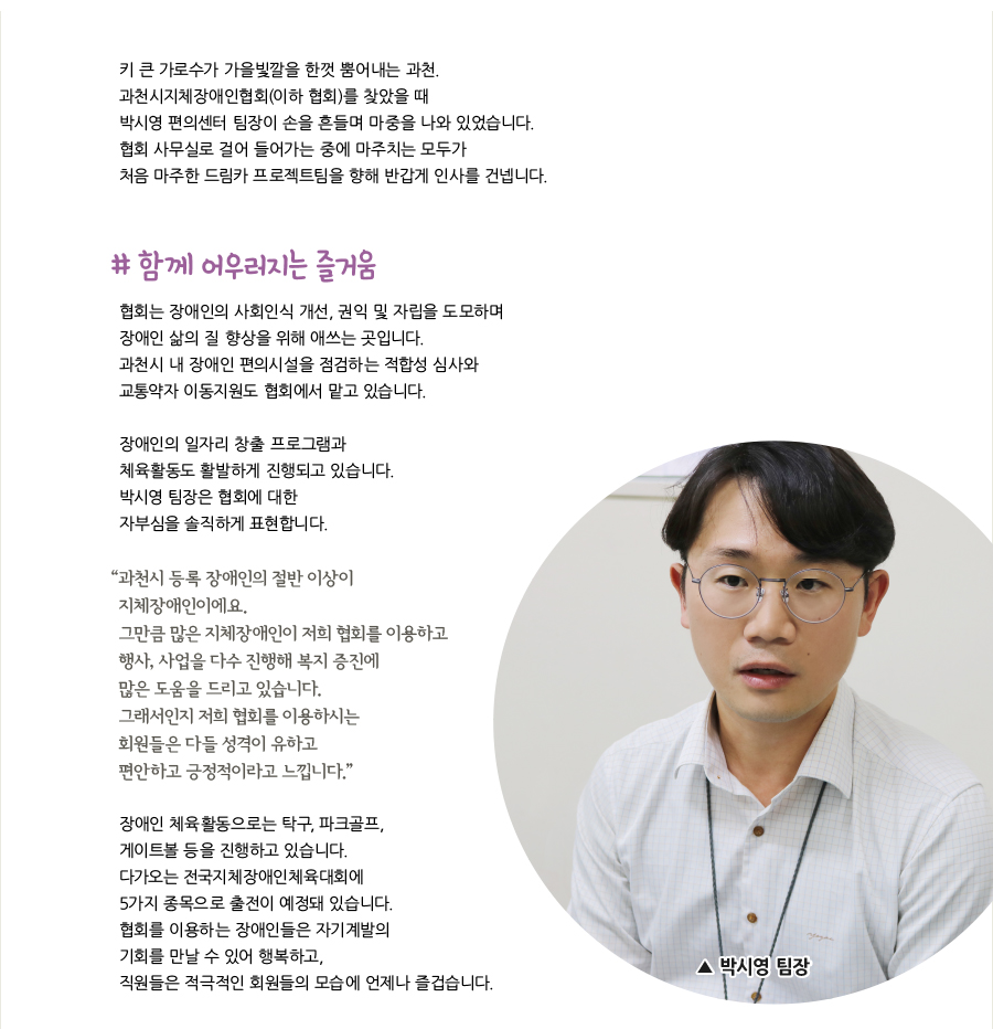 키 큰 가로수가 가을빛깔을 한껏 뿜어내는 과천. 과천시지체장애인협회(이하 협회)를 찾았을 때 박시영 편의센터 팀장이 손을 흔들며 마중을 나와 있었습니다. 협회 사무실로 걸어 들어가는 중에 마주치는 모두가 처음 마주한 드림카 프로젝트팀을 향해 반갑게 인사를 건넵니다. # 함께 어우러지는 즐거움, 협회는 장애인의 사회인식 개선, 권익 및 자립을 도모하며 장애인 삶의 질 향상을 위해 애쓰는 곳입니다. 과천시 내 장애인 편의시설을 점검하는 적합성 심사와 교통약자 이동지원도 협회에서 맡고 있습니다. 장애인의 일자리 창출 프로그램과 체육활동도 활발하게 진행되고 있습니다. 박시영 팀장은 협회에 대한 자부심을 솔직하게 표현합니다. “과천시 등록 장애인의 절반 이상이 지체장애인이에요. 그만큼 많은 지체장애인이 저희 협회를 이용하고 행사, 사업을 다수 진행해 복지 증진에 많은 도움을 드리고 있습니다. 그래서인지 저희 협회를 이용하시는 회원들은 다들 성격이 유하고 편안하고 긍정적이라고 느낍니다.” 장애인 체육활동으로는 탁구, 파크골프, 게이트볼 등을 진행하고 있습니다. 다가오는 전국지체장애인체육대회에 5가지 종목으로 출전이 예정돼 있습니다. 협회를 이용하는 장애인들은 자기계발의 기회를 만날 수 있어 행복하고, 직원들은 적극적인 회원들의 모습에 언제나 즐겁습니다. 박시영 팀장