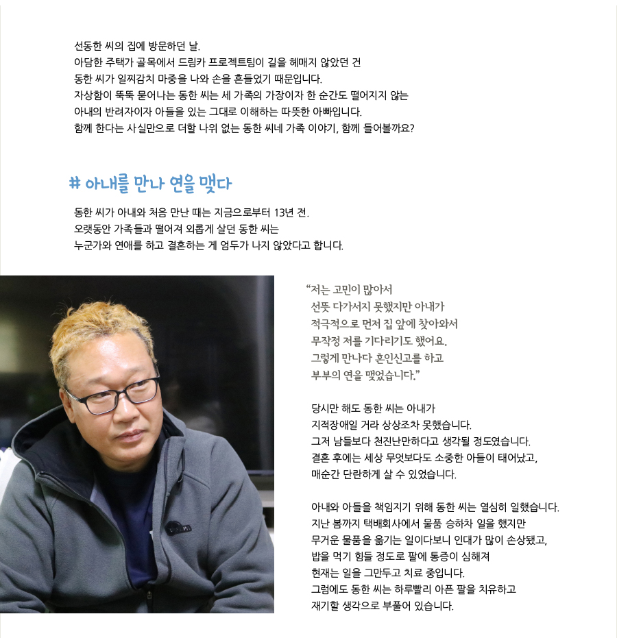 선동한 씨의 집에 방문하던 날. 아담한 주택가 골목에서 드림카 프로젝트팀이 길을 헤매지 않았던 건 동한 씨가 일찌감치 마중을 나와 손을 흔들었기 때문입니다. 자상함이 뚝뚝 묻어나는 동한 씨는 세 가족의 가장이자 한 순간도 떨어지지 않는 아내의 반려자이자 아들을 있는 그대로 이해하는 따뜻한 아빠입니다. 함께 한다는 사실만으로 더할 나위 없는 동한 씨네 가족 이야기, 함께 들어볼까요? # 아내를 만나 연을 맺다, 동한 씨가 아내와 처음 만난 때는 지금으로부터 13년 전. 오랫동안 가족들과 떨어져 외롭게 살던 동한 씨는 누군가와 연애를 하고 결혼하는 게 엄두가 나지 않았다고 합니다. “저는 고민이 많아서 선뜻 다가서지 못했지만 아내가 적극적으로 먼저 집 앞에 찾아와서 무작정 저를 기다리기도 했어요. 그렇게 만나다 혼인신고를 하고 부부의 연을 맺었습니다.” 당시만 해도 동한 씨는 아내가 지적장애일 거라 상상조차 못했습니다. 그저 남들보다 천진난만하다고 생각될 정도였습니다. 결혼 후에는 세상 무엇보다도 소중한 아들이 태어났고, 매순간 단란하게 살 수 있었습니다. 아내와 아들을 책임지기 위해 동한 씨는 열심히 일했습니다. 지난 봄까지 택배회사에서 물품 승하차 일을 했지만 무거운 물품을 옮기는 일이다보니 인대가 많이 손상됐고, 밥을 먹기 힘들 정도로 팔에 통증이 심해져 현재는 일을 그만두고 치료 중입니다. 그럼에도 동한 씨는 하루빨리 아픈 팔을 치유하고 재기할 생각으로 부풀어 있습니다.