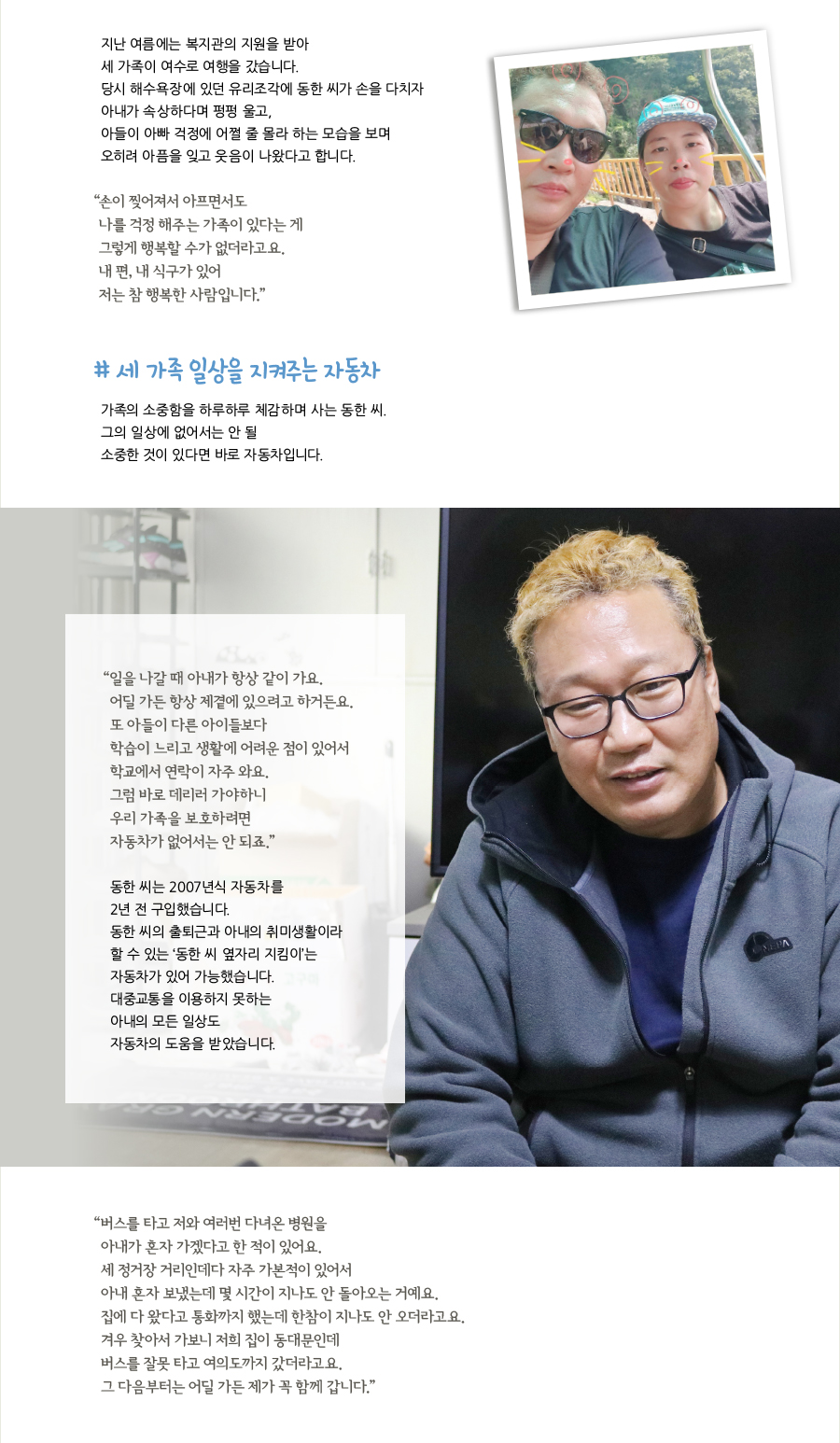 지난 여름에는 복지관의 지원을 받아 세 가족이 여수로 여행을 갔습니다. 당시 해수욕장에 있던 유리조각에 동한 씨가 손을 다치자 아내가 속상하다며 펑펑 울고, 아들이 아빠 걱정에 어쩔 줄 몰라 하는 모습을 보며 오히려 아픔을 잊고 웃음이 나왔다고 합니다. “손이 찢어져서 아프면서도 나를 걱정 해주는 가족이 있다는 게 그렇게 행복할 수가 없더라고요. 내 편, 내 식구가 있어 저는 참 행복한 사람입니다.” # 세 가족 일상을 지켜주는 자동차, 가족의 소중함을 하루하루 체감하며 사는 동한 씨. 그의 일상에 없어서는 안 될 소중한 것이 있다면 바로 자동차입니다. “일을 나갈 때 아내가 항상 같이 가요. 어딜 가든 항상 제곁에 있으려고 하거든요. 또 아들이 다른 아이들보다 학습이 느리고 생활에 어려운 점이 있어서 학교에서 연락이 자주 와요. 그럼 바로 데리러 가야하니 우리 가족을 보호하려면 자동차가 없어서는 안 되죠.” 동한 씨는 2007년식 자동차를 2년 전 구입했습니다. 동한 씨의 출퇴근과 아내의 취미생활이라 할 수 있는 ‘동한 씨 옆자리 지킴이’는 자동차가 있어 가능했습니다. 대중교통을 이용하지 못하는 아내의 모든 일상도 자동차의 도움을 받았습니다. “버스를 타고 저와 여러번 다녀온 병원을 아내가 혼자 가겠다고 한 적이 있어요. 세 정거장 거리인데다 자주 가본적이 있어서 아내 혼자 보냈는데 몇 시간이 지나도 안 돌아오는 거예요. 집에 다 왔다고 통화까지 했는데 한참이 지나도 안 오더라고요. 겨우 찾아서 가보니 저희 집이 동대문인데 버스를 잘못 타고 여의도까지 갔더라고요. 그 다음부터는 어딜 가든 제가 꼭 함께 갑니다.”