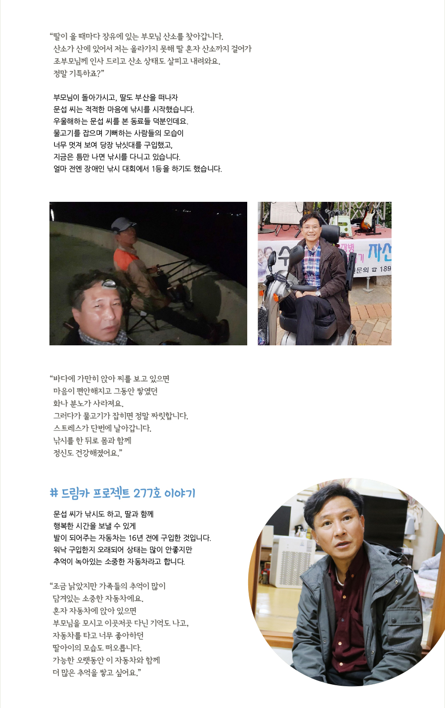 “딸이 올 때마다 장유에 있는 부모님 산소를 찾아갑니다. 산소가 산에 있어서 저는 올라가지 못해 딸 혼자 산소까지 걸어가 조부모님께 인사 드리고 산소 상태도 살피고 내려와요. 정말 기특하죠?” 부모님이 돌아가시고, 딸도 부산을 떠나자 문섭 씨는 적적한 마음에 낚시를 시작했습니다. 우울해하는 문섭 씨를 본 동료들 덕분인데요. 물고기를 잡으며 기뻐하는 사람들의 모습이 너무 멋져 보여 당장 낚싯대를 구입했고, 지금은 틈만 나면 낚시를 다니고 있습니다. 얼마 전엔 장애인 낚시 대회에서 1등을 하기도 했습니다. “바다에 가만히 앉아 찌를 보고 있으면 마음이 편안해지고 그동안 쌓였던 화나 분노가 사라져요. 그러다가 물고기가 잡히면 정말 짜릿합니다. 스트레스가 단번에 날아갑니다. 낚시를 한 뒤로 몸과 함께 정신도 건강해졌어요.” # 드림카 프로젝트 277호 이야기, 문섭 씨가 낚시도 하고, 딸과 함께 행복한 시간을 보낼 수 있게 발이 되어주는 자동차는 16년 전에 구입한 것입니다. 워낙 구입한지 오래되어 상태는 많이 안좋지만 추억이 녹아있는 소중한 자동차라고 합니다. “조금 낡았지만 가족들의 추억이 많이 담겨있는 소중한 자동차에요. 혼자 자동차에 앉아 있으면 부모님을 모시고 이곳저곳 다닌 기억도 나고, 자동차를 타고 너무 좋아하던 딸아이의 모습도 떠오릅니다. 가능한 오랫동안 이 자동차와 함께 더 많은 추억을 쌓고 싶어요.”